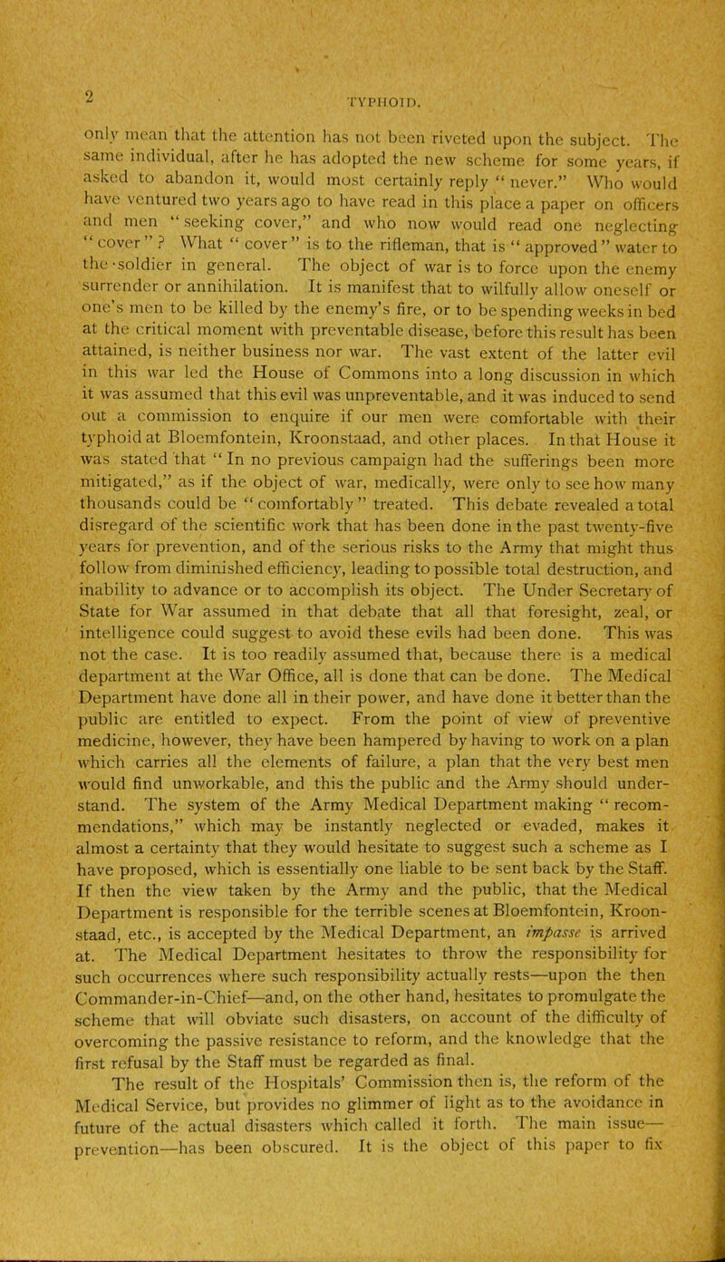 TV PHOTO. only mean that the attention has not been riveted upon the subject. The same individual, after he has adopted the new scheme for some years, if asked to abandon it, would most certainly reply “ never.” Who would have ventured two years ago to have read in this place a paper on officers and men “ seeking cover,’ and who now would read one neglecting “ cover ” ? What “ cover ” is to the rifleman, that is “ approved ” water to the-soldier in general. The object of war is to force upon the enemy surrender or annihilation. It is manifest that to wilfully allow oneself or one’s men to be killed by the enemy’s fire, or to be spending weeks in bed at the critical moment with preventable disease, before this result has been attained, is neither business nor war. The vast extent of the latter evil in this war led the House of Commons into a long discussion in which it was assumed that this evil was unpreventable, and it was induced to send out a commission to enquire if our men were comfortable with their typhoid at Bloemfontein, Kroonstaad, and other places. In that House it was stated that “In no previous campaign had the sufferings been more mitigated,” as if the object of war, medically, were only to see how many thousands could be “comfortably” treated. This debate revealed a total disregard of the scientific work that has been done in the past twenty-five years for prevention, and of the serious risks to the Army that might thus follow from diminished efficiency, leading to possible total destruction, and inability to advance or to accomplish its object. The Under Secretary of State for War assumed in that debate that all that foresight, zeal, or intelligence could suggest to avoid these evils had been done. This was not the case. It is too readily assumed that, because there is a medical department at the War Office, all is done that can be done. The Medical Department have done all in their power, and have done it better than the public are entitled to expect. From the point of view of preventive medicine, however, they have been hampered by having to work on a plan which carries all the elements of failure, a plan that the very best men would find unworkable, and this the public and the Army should under- stand. The system of the Army Medical Department making “ recom- mendations,” which may be instantly neglected or evaded, makes it almost a certainty that they would hesitate to suggest such a scheme as I have proposed, which is essentially one liable to be sent back by the Staff. If then the view taken by the Army and the public, that the Medical Department is responsible for the terrible scenes at Bloemfontein, Kroon- staad, etc., is accepted by the Medical Department, an impasse is arrived at. The Medical Department hesitates to throw the responsibility for such occurrences where such responsibility actually rests—upon the then Commander-in-Chief—and, on the other hand, hesitates to promulgate the scheme that will obviate such disasters, on account of the difficulty of overcoming the passive resistance to reform, and the knowledge that the first refusal by the Staff must be regarded as final. The result of the Hospitals’ Commission then is, the reform of the Medical Service, but provides no glimmer of light as to the avoidance in future of the actual disasters which called it forth. 1 he main issue— prevention—has been obscured. It is the object of this paper to fix