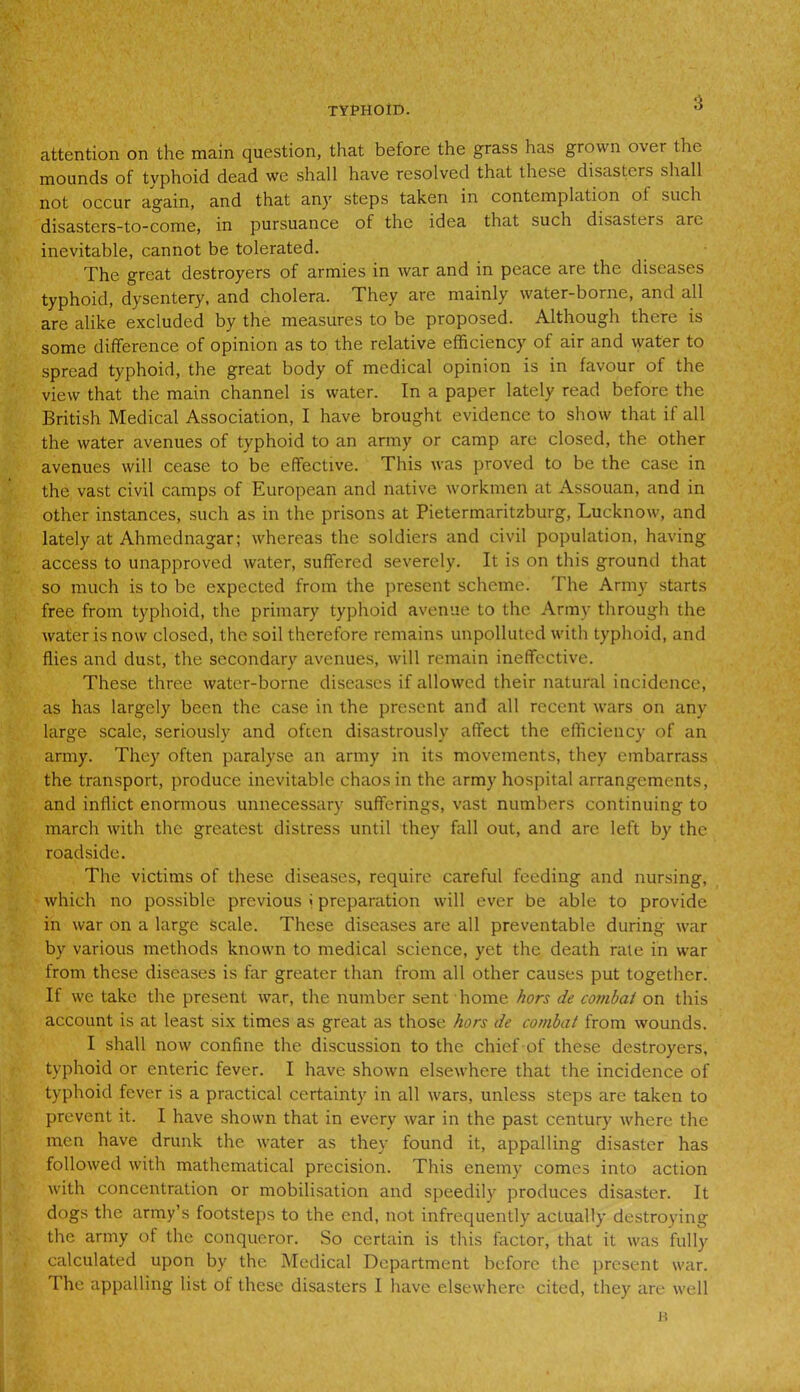 attention on the main question, that before the grass has grown over the mounds of tvphoid dead we shall have resolved that these disasters shall not occur again, and that any steps taken in contemplation oi such disasters-to-come, in pursuance of the idea that such disasters are inevitable, cannot be tolerated. The great destroyers of armies in war and in peace are the diseases typhoid, dysentery, and cholera. They are mainly water-borne, and all are alike excluded by the measures to be proposed. Although there is some difference of opinion as to the relative efficiency of air and water to spread typhoid, the great body of medical opinion is in favour of the view that the main channel is water. In a paper lately read before the British Medical Association, I have brought evidence to show that if all the water avenues of typhoid to an army or camp are closed, the other avenues will cease to be effective. This was proved to be the case in the vast civil camps of European and native workmen at Assouan, and in other instances, such as in the prisons at Pietermaritzburg, Lucknow, and lately at Ahmednagar; whereas the soldiers and civil population, having access to unapproved water, suffered severely. It is on this ground that so much is to be expected from the present scheme. The Army starts free from typhoid, the primary typhoid avenue to the Army through the water is now closed, the soil therefore remains unpolluted with typhoid, and flies and dust, the secondary avenues, will remain ineffective. These three water-borne diseases if allowed their natural incidence, as has largely been the case in the present and all recent wars on any large scale, seriously and often disastrously affect the efficiency of an army. They often paralyse an army in its movements, they embarrass the transport, produce inevitable chaos in the army hospital arrangements, and inflict enormous unnecessary sufferings, vast numbers continuing to march with the greatest distress until they fall out, and are left by the roadside. The victims of these diseases, require careful feeding and nursing, which no possible previous < preparation will ever be able to provide in war on a large Scale. These diseases are all preventable during war by various methods known to medical science, yet the death rale in war from these diseases is far greater than from all other causes put together. If we take the present war, the number sent home hors de combat on this account is at least six times as great as those hors de combat from wounds. I shall now confine the discussion to the chief of these destroyers, typhoid or enteric fever. I have shown elsewhere that the incidence of typhoid fever is a practical certainty in all wars, unless steps are taken to prevent it. I have shown that in every war in the past century where the men have drunk the water as they found it, appalling disaster has followed with mathematical precision. This enemy comes into action with concentration or mobilisation and speedily produces disaster. It dogs the army’s footsteps to the end, not infrequently actually destroying the army of the conqueror. So certain is this factor, that it was fully calculated upon by the Medical Department before the present war. The appalling list of these disasters I have elsewhere cited, they are well
