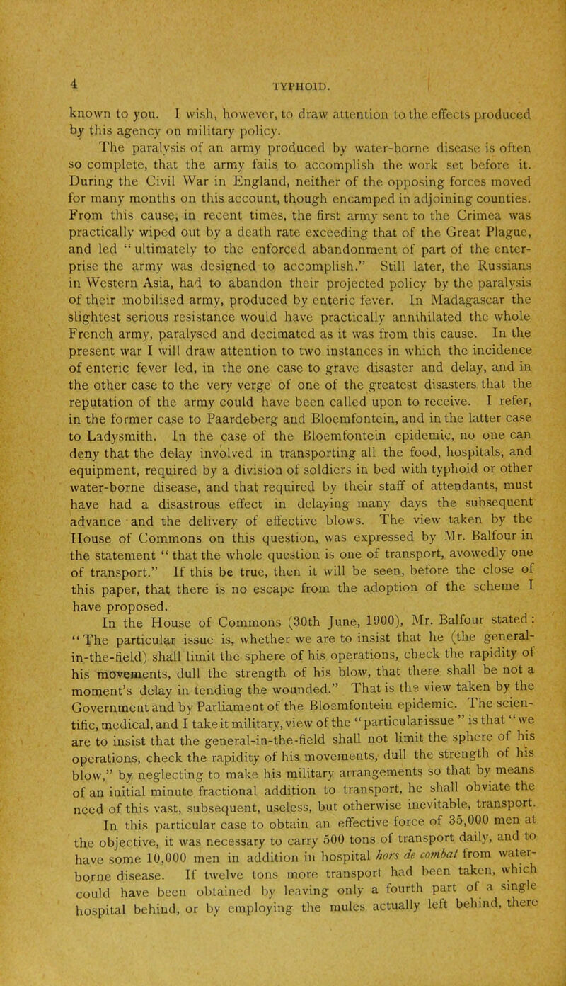 known to you. I wish, however, to draw attention to the effects produced by this agency on military policy. The paralysis of an army produced by water-borne disease is often so complete, that the army fails to accomplish the work set before it. During the Civil War in England, neither of the opposing forces moved for many months on this account, though encamped in adjoining counties. From this cause, in recent times, the first army sent to the Crimea was practically wiped out by a death rate exceeding that of the Great Plague, and led “ ultimately to the enforced abandonment of part of the enter- prise the army was designed to accomplish.” Still later, the Russians in Western Asia, had to abandon their projected policy by the paralysis of th,eir mobilised army, produced by enteric fever. In Madagascar the slightest serious resistance would have practically annihilated the whole French army, paralysed and decimated as it was from this cause. In the present war I will draw attention to two instances in which the incidence of enteric fever led, in the one case to grave disaster and delay, and in the other case to the very verge of one of the greatest disasters that the reputation of the army could have been called upon to receive. I refer, in the former case to Paardeberg and Bloemfontein, and in the latter case to Ladysmith. In the case of the Bloemfontein epidemic, no one can deny that the delay involved in transporting all the food, hospitals, and equipment, required by a division of soldiers in bed with typhoid or other water-borne disease, and that required by their staff of attendants, must have had a disastrous effect in delaying many days the subsequent advance and the delivery of effective blows. The view taken by the House of Commons on this question, was expressed by Mr. Balfour in the statement “ that the whole question is one of transport, avowedly one of transport.” If this be true, then it will be seen, before the close of this paper, that there is no escape from the adoption of the scheme I have proposed. In the House of Commons (30th June, 1900), Mr. Balfour stated : “The particular issue is, whether we are to insist that he (the general- in-the-field) shall limit the sphere of his operations, check the rapidity of his movements, dull the strength of his blow, that there shall be not a moment’s delay in tending the wounded.” That is the view taken by the Government and by Parliament of the Bloemfontein epidemic. The scien- tific, medical, and I take it military, view of the “ particular issue is that we are to insist that the general-in-the-field shall not limit the sphere of his operations, check the rapidity of his movements, dull the strength of his blow,” by neglecting to make his military arrangements so that by means of an initial minute fractional addition to transport, he shall obviate the need of this vast, subsequent, useless, but otherwise inevitable, transport. In this particular case to obtain an effective force of 35,000 men at the objective, it was necessary to carry 500 tons of transport daily, and to have some 10,000 men in addition in hospital hors de combat from water- borne disease. If twelve tons more transport had been taken, which could have been obtained by leaving only a fourth part of a single hospital behind, or by employing the mules actually left behind, there