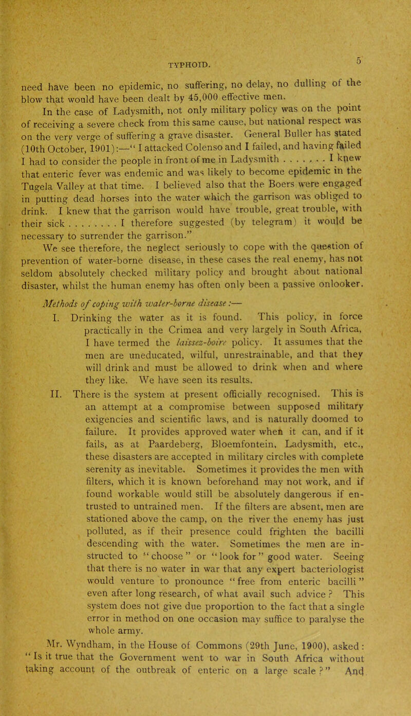 need have been no epidemic, no suffering, no delay, no dulling of the blow that would have been dealt by 45,000 effective men. In the case of Ladysmith, not only military policy was on the point of receiving a severe check from this same cause, but national respect \\ as on the very verge of suffering a grave disaster. General Buffer has stated (10th October, 1901):—“ I attacked Colenso and I failed, and having failed I had to consider the people in front of me in Ladysmith I knew that enteric fever was endemic and was likely to become epidemic in the Tugela Valley at that time. I believed also that the Boers were engaged in putting dead horses into the water which the garrison was obliged to drink. I knew that the garrison would have trouble, great trouble, with their sick I therefore suggested (by telegram) it would be necessary to surrender the garrison.” We see therefore, the neglect seriously to cope with the question of prevention of water-borne disease, in these cases the real enemy, has not seldom absolutely checked military policy and brought about national disaster, whilst the human enemy has often only been a passive onlooker. Methods of coping with water-borne disease :— I. Drinking the water as it is found. This policy, in force practically in the Crimea and very largely in South Africa, I have termed the laissez-boire policy. It assumes that the men are uneducated, wilful, unrestrainable, and that they will drink and must be allowed to drink when and where they like. We have seen its results. II. There is the system at present officially recognised. This is an attempt at a compromise between supposed military exigencies and scientific laws, and is naturally doomed to failure. It provides approved water when it can, and if it fails, as at Paardeberg, Bloemfontein, Ladysmith, etc., these disasters are accepted in military circles with complete serenity as inevitable. Sometimes it provides the men with filters, which it is known beforehand may not work, and if found workable would stiff be absolutely dangerous if en- trusted to untrained men. If the filters are absent, men are stationed above the camp, on the river the enemy has just polluted, as if their presence could frighten the bacilli descending with the water. Sometimes the men are in- structed to “choose” or “ look for ” good water. Seeing that there is no water in war that any expert bacteriologist would venture to pronounce “ free from enteric bacilli ” even after long research, of what avail such advice ? This system does not give due proportion to the fact that a single error in method on one occasion may suffice to paralyse the whole army. Mr. Wyndham, in the House of Commons (29th June, 1900), asked : “ ^ it true that the Government went to war in South Africa without faking account of the outbreak of enteric on a large scale?” Ajtd