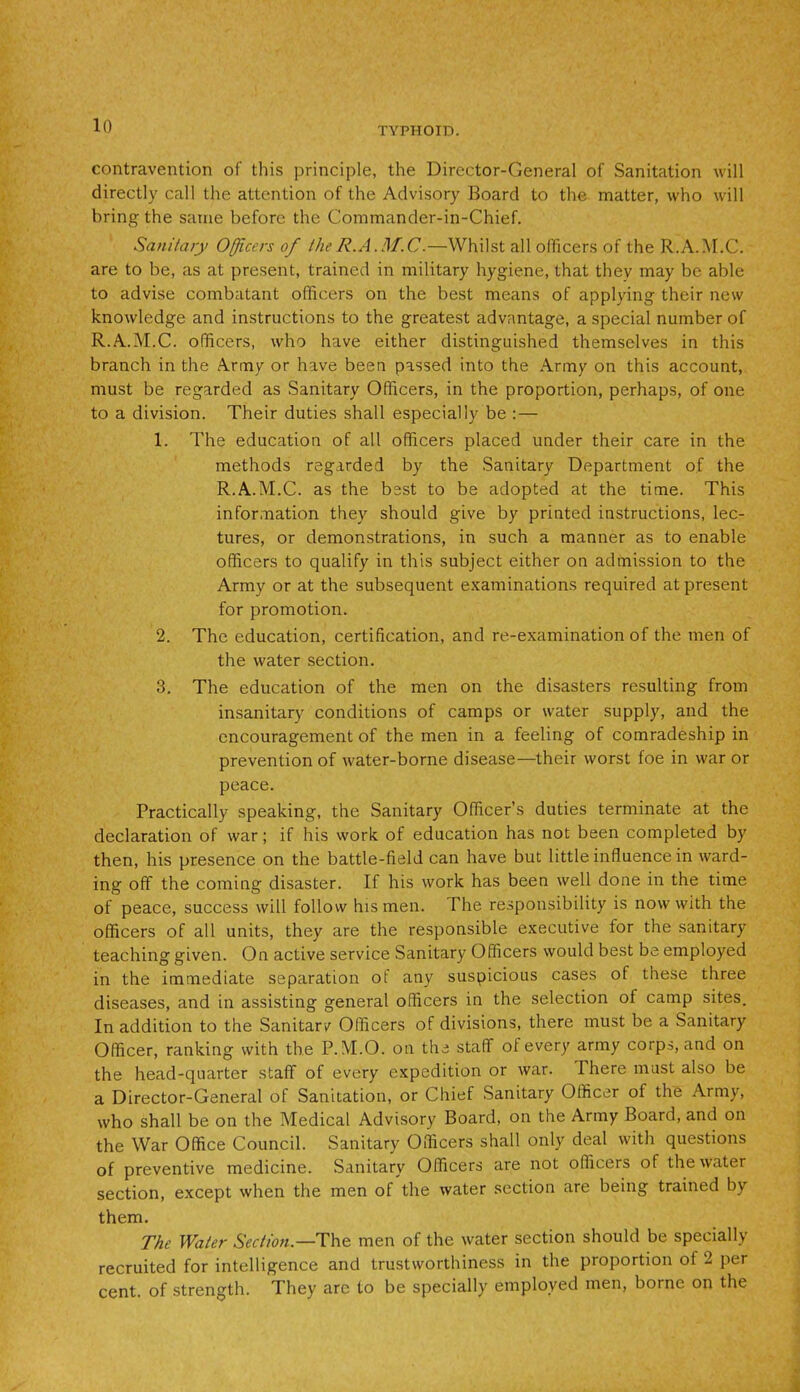 contravention of this principle, the Director-General of Sanitation will directly call the attention of the Advisory Board to the matter, who will bring the same before the Commander-in-Chief. Sanitary Officers of the R.A.M.C.—Whilst all officers of the R.A.M.C. are to be, as at present, trained in military hygiene, that they may be able to advise combatant officers on the best means of applying their new knowledge and instructions to the greatest advantage, a special number of R.A.M.C. officers, who have either distinguished themselves in this branch in the Army or have been passed into the Army on this account, must be regarded as Sanitary Officers, in the proportion, perhaps, of one to a division. Their duties shall especially be : — 1. The education of all officers placed under their care in the methods regarded by the Sanitary Department of the R.A.M.C. as the best to be adopted at the time. This information they should give by printed instructions, lec- tures, or demonstrations, in such a manner as to enable officers to qualify in this subject either on admission to the Army or at the subsequent examinations required at present for promotion. 2. The education, certification, and re-examination of the men of the water section. 3. The education of the men on the disasters resulting from insanitary conditions of camps or water supply, and the encouragement of the men in a feeling of comradeship in prevention of water-borne disease—their worst foe in war or peace. Practically speaking, the Sanitary Officer’s duties terminate at the declaration of war; if his work of education has not been completed by then, his presence on the battle-field can have but little influence in ward- ing off' the coming disaster. If his work has been well done in the time of peace, success will follow his men. The responsibility is now with the officers of all units, they are the responsible executive for the sanitary teaching given. On active service Sanitary Officers would best be employed in the immediate separation of any suspicious cases of these three diseases, and in assisting general officers in the selection of camp sites. In addition to the Sanitarv Officers of divisions, there must be a Sanitary Officer, ranking with the P.M.O. on the staff of every army corps, and on the head-quarter staff of every expedition or war. There must also be a Director-General of Sanitation, or Chief Sanitary Officer of the Army, who shall be on the Medical Advisory Board, on the Army Board, and on the War Office Council. Sanitary Officers shall only deal with questions of preventive medicine. Sanitary Officers are not officers of the water section, except when the men of the water section are being trained by them. The Water Section.—The men of the water section should be specially recruited for intelligence and trustworthiness in the proportion of 2 per cent, of strength. They arc to be specially employed men, borne on the