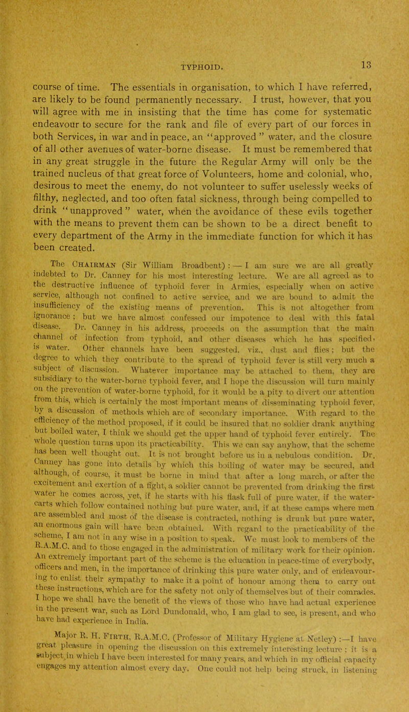 course of time. The essentials in organisation, to which 1 have referred, are likely to be found permanently necessary. I trust, however, that you will agree with me in insisting that the time has come for systematic endeavour to secure for the rank and file of every part of our forces in both Services, in war and in peace, an “approved ” water, and the closure of all other avenues of water-borne disease. It must be remembered that in any great struggle in the future the Regular Army will only be the trained nucleus of that great force of Volunteers, home and colonial, who, desirous to meet the enemy, do not volunteer to suffer uselessly weeks of filthy, neglected, and too often fatal sickness, through being compelled to drink “unapproved” water, when the avoidance of these evils together with the means to prevent them can be shown to be a direct benefit to every department of the Army in the immediate function for which it has been created. The Chairman (Sir William Broadbent) : — I am sure we are all greatly indebted to Dr. Canney for his most interesting lecture. We are all agreed as to the destructive influence of typhoid fever in Armies, especially when on active service, although not confined to active service, and we are bound to admit the insufficiency of the existing means of prevention. This is not altogether from ignorance ; but we have almost confessed our impotence to deal with this fatal disease. Dr. Canney in his address, proceeds on the assumption that the main channel of infection from typhoid, and other diseases which he has specified» is water. Other channels have been suggested, viz., dust and flics: but the degree to which they contribute to the spread of typhoid fever is still very much a subject of discussion. Whatever importance may be attached to them, they are subsidiary to the water-borne typhoid fever, and I hope the discussion will turn mainly on the prevention of water-borne typhoid, for it would be a pity to divert our attention fiom this, which is certainly the most important means of disseminating typhoid fever, by a discussion of methods which arc of secondary importance. With regard to the efficiency of the method proposed, if it could be insured that no soldier drank anything but boiled water, I think we should get the upper hand of typhoid fever entirely. The whole question turns upon its practicability. This we can say anyhow, that the scheme has been well thought out. It is not brought before us in a nebulous condition. Dr. Canney has gone into details by which this boiling of water may be secured, and although, of course, it must be borne in mind that after a long march, or after the excitement and exertion of a tight, a soldier cannot be prevented from drinking the first Matoi he comes across, yet, if he starts with his flask full of pure water, if the water- caits which follow contained nothing but pure water, and, if at these camps where men are assembled and most of the disease is contracted, nothing is drunk but pure water, an enormous gain will have been obtained. With regard to the practicability of the sc erne, I am not in any wise in a position to speak. We must look to members of the •A.M.C. and to those engaged in the administration of military work for their opinion, n extremely important part of the scheme is the education in peace-time of everybody, officeis and men, in the importance of drinking this pure water only, and of endeavour- ing to enlist their sympathy to make it a point of honour among them to carry out t ese instructions, which are for the safety not only of themselves but of their comrades. hope we shall have the benefit of the views of those who have had actual experience in the present war, such as Lord Dundonald, who, I am glad to see, is present, and who have had experience in India. Major R. H. Firth, R.A.M.C. (Professor of Military Hygiene at Xetley) :—I have great pleasure in opening the discussion on this extremely interesting lecture ; it is a subject, in which [ have been interested for many years, and which in my official capacity engages my attention almost every day. One could not help being struck, in listening