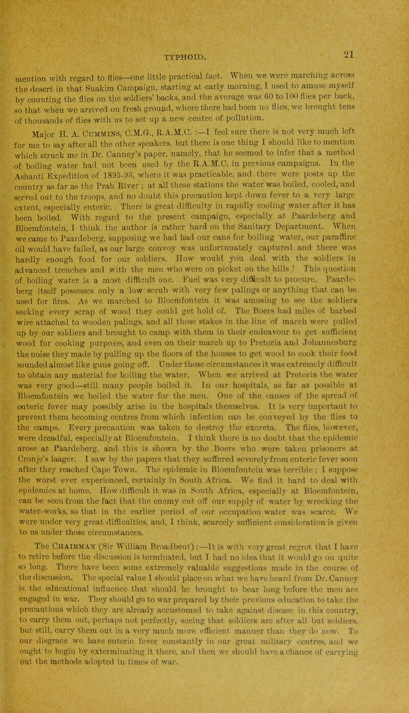 mention with regard to flies—one little practical fact. When v,e weie marching across the desert in that Suakim Campaign, starting at early morning, I used to amuse myself by counting the flies on the soldiers’ backs, and the average was 60 to 100 flies per back, ■ so that when we arrived on fresh ground, where there had been no flies, ne biought tens of thousands of flies with us to set up a new centre of pollution. Major H. A. Cummins, C.M.G., R.A.M.C. :—I feel sure there is not very much left for me to say after all the other speakers, but there is one thing I should like to mention which struck me in Dr. Canney’s paper, namely, that he seemed to infer that a method of boiling water had not been used by the R.A.M.C. in previous campaigns. In the Ashanti Expedition of 1895-1)8, where it was practicable, and there were posts up the country as far as the Prah River ; at all these stations the water was boiled, cooled, and served out to the troops, and no doubt this precaution kept down fever to a very large extent, especially enteric. There is great difficulty in rapidly cooling water after it has been boiled. With regard to the present campaign, especially at Paardeberg and Bloemfontein, I think the author is rather hard on the Sanitary Department. When we came to Paardeberg, supposing we had had our cans for boiling water, our paraffine oil would have failed, as our large convoy was unfortunately captured and there was hardly enough food for our soldiers. How would you deal with the soldiers in advanced trenches and with the men who were on picket on the hills This question of boiling water is a most difficult one. Fuel was very difficult to procure. Paarde- berg itself possesses only a low scrub with very few palings or anything that can be used for fires. As we marched to Bloemfontein it was amusing to see the soldiers seeking every scrap of wood they could get hold of. The Boers had miles of barbed wire attached to wooden palings, and all those stakes in the line of march were pulled up by our soldiers and brought to camp with them in their endeavour to get sufficient wood for cooking purposes, and even on their march up to Pretoria and Johannesburg the noise they made by pulling up the floors of the houses to get wood to conk their food sounded almost like guns going off. Under those circumstances it was extremely difficult to obtain any material for boiling the water. When we arrived at Pretoria the water was very good—still many people boiled it. In our hospitals, as far as possible at Bloemfontein we boiled the water for the men. One of the causes of the spread of enteric fever may possibly arise in the hospitals themselves. It is very important to prevent them becoming centres from which infection can be conveyed by the flies to the camps. Every precaution was taken to destroy the excreta. The flies, however, were dreadful, especially at Bloemfontein. I think there is no doubt that the epidemic arose at Paardeberg, and this is shown by the Boers who were taken prisoners at Cronje’s laager. I saw by the papers that they suffered severely from enteric fever soon after they reached Cape Town. The epidemic in Bloemfontein was terrible ; I suppose the worst ever experienced, certainly in South Africa. We find it hard to deal with epidemics at home. How difficult it was in South Africa, especially at Bloemfontein, can be seen from the fact that the enemy cut off our supply of water by wrecking the water-works, so that in the earlier period of our occupation water was scarce. We were under very great difficulties, and, I think, scarcely sufficient consideration is given to us under those circumstances. The Chairman (Sir William Broadbent):—It is with very great regret that 1 have to retire before the discussion is terminated, but I had no idea that it would go on quite so long. There have been some extremely valuable suggestions made in the course of the discussion. The special value I should place on what we have heard from Dr. Canney is the educational influence that should be brought to bear long before the men are engaged in war. They should go to war prepared by their previous education to take the precautions which they are already accustomed to take against disease in this country, to carry them out, perhaps not perfectly, seeing that soldiers are after all but soldiers, but still, carry them out in a very much more efficient manner than they do now. To our disgrace we have enteric fever constantly in our great military centres, and we ought to begin by exterminating it there, and then we should have a chance of carrying out the methods adopted in times of war.