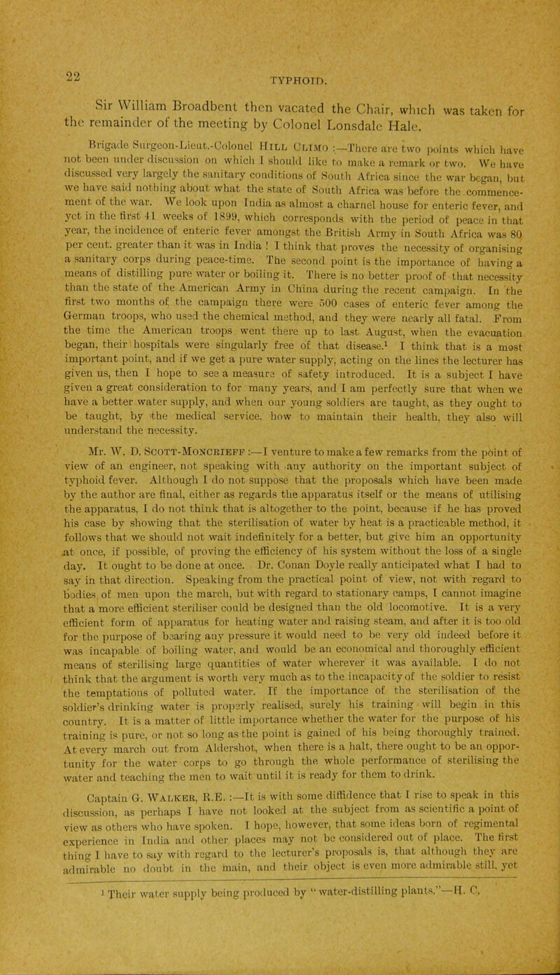 oo •j TYPHOID. Sir William Broadbent then vacated the Chair, which was taken for the remainder of the meeting by Colonel Lonsdale Hale. Brigade Surgeon-Lieut.-Colonel Hill Climo There are two points which l.avc not been under discussion on which I should like to make a remark or two. We have discussed very largely the sanitary conditions of South Africa since the war began, but we have said nothing about what the state of South Africa was before the commence- ment of the war. We look upon India as almost a charnel house for enteric fever, and yet in the first II weeks of 1899, which corresponds with the period of peace in that yeai, the incidence of enteric fever amongst the British Army in South Africa was 80 per cent, greater than it was in India ! I think that proves the necessity of organising a sanitary corps during peace-time. The second point is the importance of having a means of distilling pure water or boiling it. There is no better proof of that necessity than the state of the American Army in China during the recent campaign. In the first two months of the campaign there were 500 cases of enteric fever among the German troops, who used the chemical method, and they were nearly all fatal. From the time the American troops went there up to last August, when the evacuation began, their hospitals were singularly free of that disease.1 I think that is a most important point, anti if we get a pure water supply, acting on the lines the lecturer has given us, then I hope to see a measure of safety introduced. It is a subject I have given a great consideration to for many years, and I am perfectly sure that when we have a better water supply, and when our young soldiers are taught, as they ought to be taught, by the medical service, how to maintain their health, they also will understand the necessity. Mr. W. D. Scott-Moncrieff :—I venture to make a few remarks from the point of view of an engineer, not speaking with any authority on the important subject of typhoid fever. Although I do not suppose that the proposals which have been made by the author are final, either as regards the apparatus itself or the means of utilising the apparatus, I do not think that is altogether to the point, because if he has proved his case by showing that the sterilisation of water by heat is a practicable method, it follows that we should not wait indefinitely for a better, but give him an opportunity .at once, if possible, of proving the efficiency of his system without the loss of a single day. It ought to be done at once. Dr. Conan Doyle really anticipated what I had to say in that direction. Speaking from the practical point of view, not with regard to bodies of men upon the march, but with regard to stationary camps, 1 cannot imagine that a more efficient steriliser could be designed than the old locomotive. It is a very efficient form of apparatus for heating water and raising steam, and after it is too old for the purpose of bearing any pressure it would need to be very old indeed before it was incapable of boiling water, and would be an economical and thoroughly efficient means of sterilising large quantities of water wherever it was available. I do not think that the argument is worth very much as to the incapacity of the soldier to resist the temptations of polluted water. If the importance of the sterilisation of the soldier’s drinking water is properly realised, surely his training will begin in this country. It is a matter of little importance whether the water for the purpose of his training is pure, or not so long as the point is gained of his being thoroughly trained. At every march out from Aldershot, when there is a halt, there ought to be an oppor- tunity for the water corps to go through the whole performance of sterilising the water and teaching the men to wait until it is ready for them to drink. Captain G. Walker, K.E. It is with some diffidence that 1 rise to speak in this discussion, as perhaps I have not looked at the subject fiom as scientific a point of view as others who have spoken. I hope, however, that some ideas born of regimental experience in India and other places may not be considered out of place. 1 he first tiling I have to say with regard to the lecturer’s proposals is, that although they are admirable no doubt in the main, and their object is oven more admirable still, yet 1 Their wafer supply being produced by “water-distilling plants. H. C.