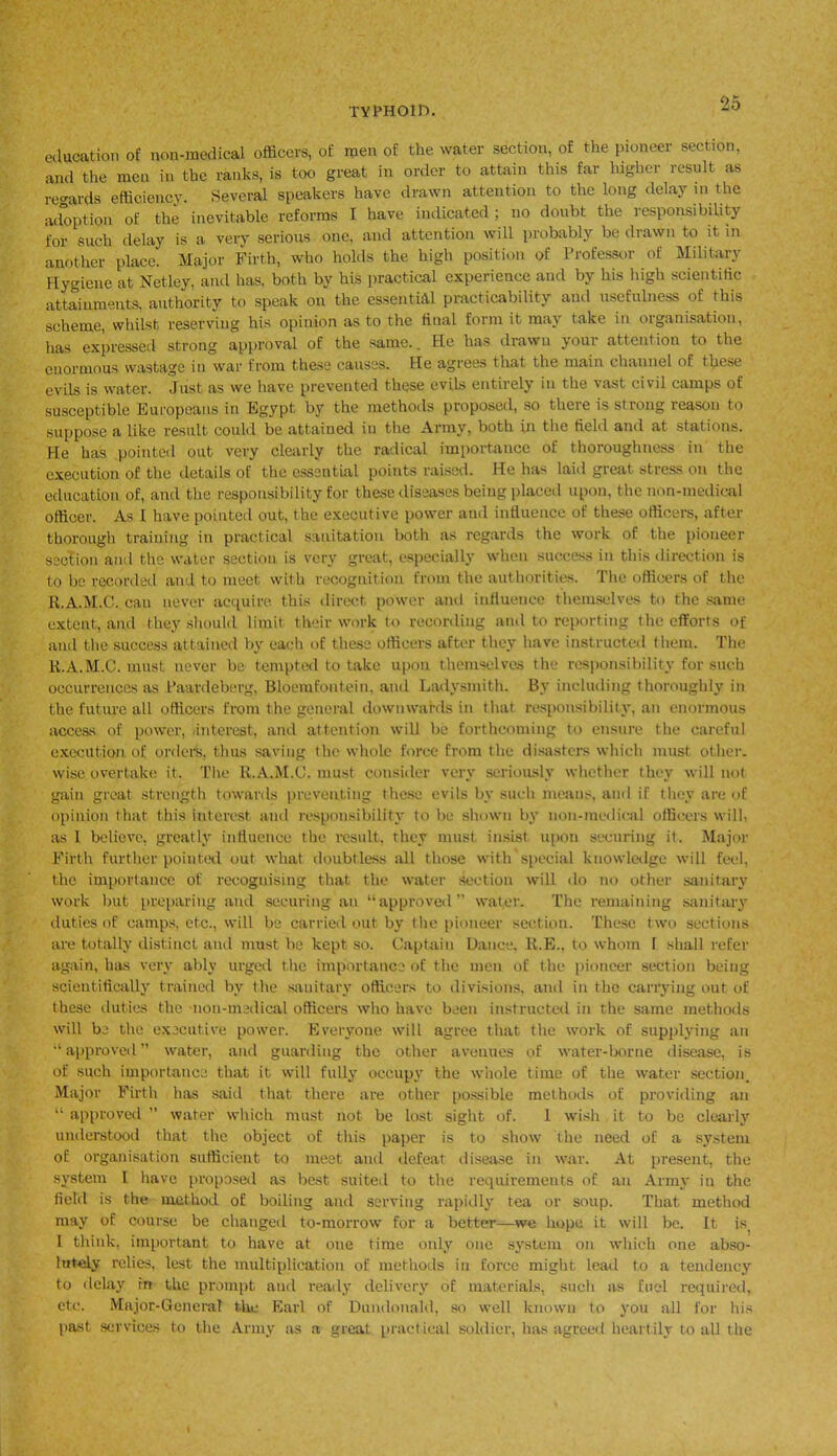 education of non-medical officers, of men of the water section, of the pioneer section, and the men in the ranks, is too great in order to attain this far higher result as regards efficiency. Several speakers have drawn attention to the long delay in the adoption of the inevitable reforms I have indicated ; no doubt the responsibility for such delay is a very serious one, and attention will probably be drawn to it in another place. Major Firth, who holds the high position of Professor of Military Hygiene at Netley, and has, both by his practical experience and by his high scientific attainments, authority to speak on the essential practicability and usefulness of this scheme, whilst reserving his opinion as to the final form it may take in organisation, has expressed strong approval of the same.. He has drawn your attention to the enormous wastage in war from these causes. He agrees that the main channel of these evils is water. Just as we have prevented these evils entirely in the vast civil camps of susceptible Europeans in Egypt by the methods proposed, so there is strong reason to suppose a like result could be attained in the Army, both in the field and at stations. He has pointed out very clearly the radical importance of thoroughness in the execution of the details of the essential points raised. He has laid great stress on the education of, and the responsibility for these diseases being placed upon, the non-medical officer. As I have pointed out, the executive power and influence of these officers, after thorough training in practical sanitation both as regards the work of the pioneer section and the water section is very great, especially when success in this direction is to be recorded and to meet with recognition from the authorities. The officers of the R.A.M.C. can never acquire this direct power and influence themselves to the same extent, and they should limit their work to recording and to reporting the efforts of and the success attained by each of these officers after they have instructed them. The R.A.M.C. must never be tempted to take upon themselves the responsibility for such occurrences as Baardeberg, Bloemfontein, and Ladysmith. By including thoroughly in the future all officers from the general downwards in that responsibility, an enormous access of power, interest, and attention will be forthcoming to ensure the careful execution of orders, thus saving the whole force from the disasters which must other, wise overtake it. The R.A.M.C. must consider very seriously whether they will not gain great strength towards preventing these evils by such means, and if they are of opinion that this interest and responsibility to be shown by non-medical officers will, as 1 believe, greatly influence the result, they must insist upon securing it. Major Firth further pointed out what doubtless all those with special knowledge will feel, the importance of recognising that the water section will do no other sanitary work but preparing and securing an “approved” water. The remaining sanitary duties of camps, etc., will be carried out by the pioneer section. These two sections are totally distinct and must be kept so. Captain Dance. R.E., to whom 1 shall refer again, has very ably urged the importance of the men of the pioneer section being scientifically trained by the sanitary officers to divisions, and in the carrying out of these duties the non-medical officers who have been instructed in the same methods will be the executive power. Everyone will agree that the work of supplying an “approved water, and guarding the other avenues of water-borne disease, is of such importance that it will fully occupy the whole time of the water section. Major Firth has said that there are other possible methods of providing an “ approved ” water which must not be lost sight of. 1 wish it to be clearly understood that the object of this paper is to show the need of a system of organisation sufficient to meet and defeat disease in war. At present, the system I have proposed as best suited to the requirements of an Army in the field is the method of boiling and serving rapidly tea or soup. That method may of course be changed to-morrow for a better—we hope it will be. It is. I think, important to have at one time only one system on which one abso- lutely relies, lest the multiplication of methods in force might lead to a tendency to delay in the prompt and ready delivery of materials, such as fuel required, etc. Major-General the Earl of Dundonald, so well known to you all for his past services to the Army as a great practical soldier, has agreed heartily to all the