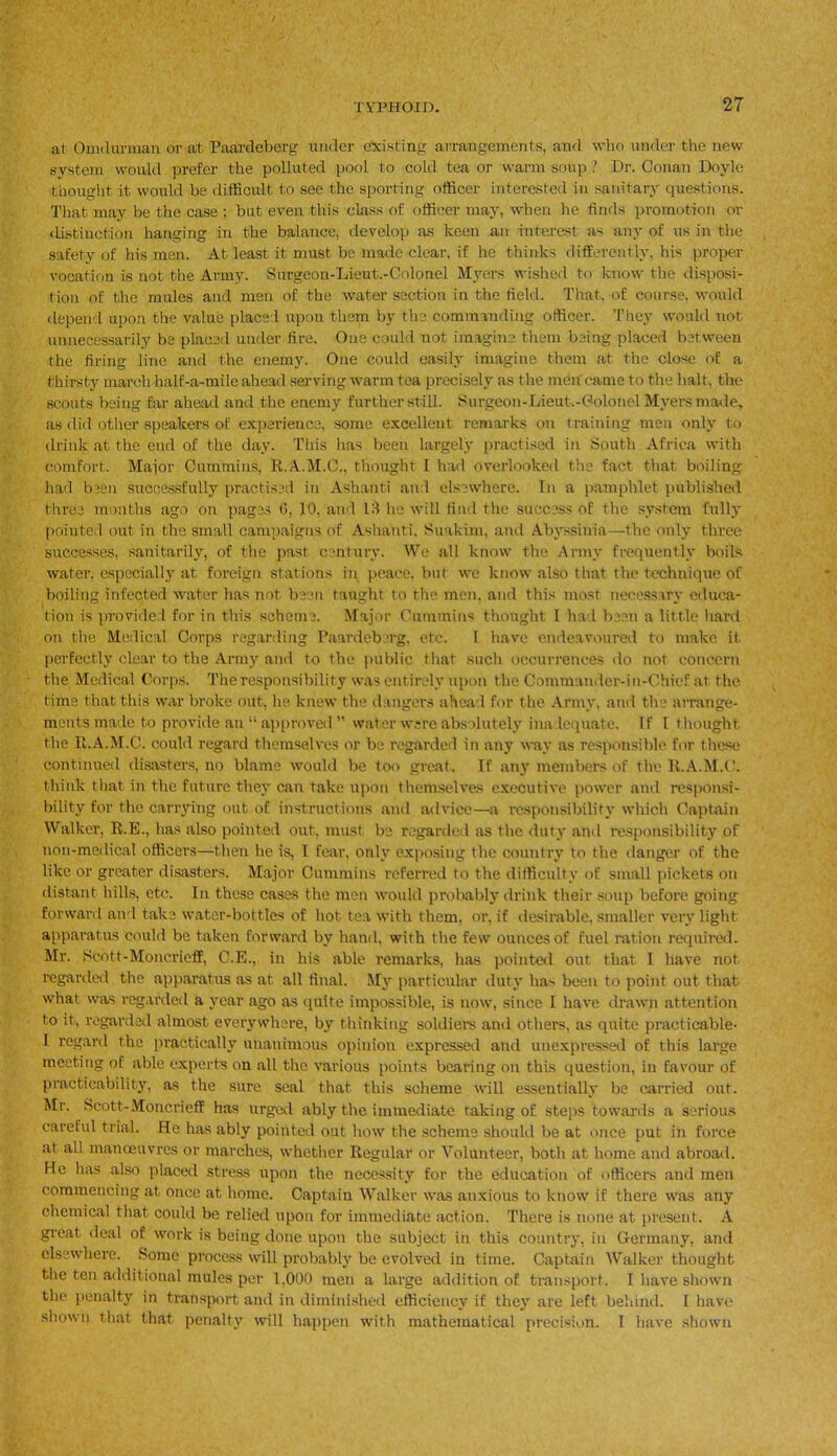 at Omdurman or at Paardeberg under existing arrangements, and who under the new system would prefer the polluted pool to cold tea or warm soup ? Dr. Conan Doyle thought it would be difficult to see the sporting officer interested in sanitary questions. That may be the case : but even this class of officer may, when he finds promotion or distinction hanging in the balance, develop as keen an interest as any of us in the safety of his men. At least it must be made clear, if he thinks differently, his proper vocation is not the Army. Surgeon-Lieut.-Colonel Myers wished to know the disposi- tion of the mules and men of the water section in the field. That, of course, would depend upon the value placed upon them by the commanding officer. They would not. unnecessarily be placed under fire. One could not imagine them being placed between the firing line and the enemy. One could easily imagine them at the close of a thirsty march half-a-mile ahead serving warm tea precisely as the men came to the halt, the scouts being far ahead and the enemy further still. Surgeon-Lieut.-Colonel Myers made, as did other speakers of experience, some excellent remarks on training men only to drink at the end of the day. This has been largely practised in South Africa with comfort. Major Cummins, R.A.M.C., thought I had overlooked the fact that boiling had been successfully practised in Ashanti and elsewhere. In a pamphlet published three months ago on pages (1, 10, and IB he will find the success of the system fully pointed out in the small campaigns of Ashanti, Suakim, and Abyssinia—the only three successes, sanitarily, of the past century. We all know the Army frequently boils water, especially at foreign stations in peace, but we know also that the technique of boiling infected water has not been taught to the men. and this most necessary educa- tion is provided for in this scheme. Major Cummins thought I had been a little hard on the Medical Corps regarding Paardeberg, etc. I have endeavoured to make it perfectly clear to the Army and to the public that such occurrences do not concern the Medical Corps. The responsibility was entirely upon the Commander-in-Chief at the time that this war broke out, he knew the dangers ahead for the Army, and the arrange- ments made to provide an “approved ” water w;reabsolutely inadequate. If I thought the R.A.M.C. could regard themselves or be regarded in any way as responsible for these continued disasters, no blame would be too great. If any members of the R.A.M.C. think that in the future they can take upon themselves executive power and responsi- bility for the carrying out of instructions and advice—a responsibility which Captain Walker, R.E., has also pointed out, must be regarded as the duty and responsibility of 11011-medical officers—then be is, I fear, only exposing the country to the danger of the like or greater disasters. Major Cummins referred to the difficulty of small pickets on distant bills, etc. In these cases the men would probably drink their soup before going forward and take water-bottles of hot tea with them, or, if desirable, smaller very light apparatus could be taken forward by hand, with the few ounces of fuel ration required. Mr. jjjcott-Moncricff, C.E., in his able remarks, has pointed out that I have not regarded the apparatus as at all final. My particular duty lias been to point out that what was regarded a year ago as quite impossible, is now, since I have drawn attention to it, regarded almost everywhere, by thinking soldiers and others, as quite practicable- I regard the practically unanimous opinion expressed and unexpressed of this large meeting of able experts on all the various points bearing on this question, in favour of practicability, as the sure seal that this scheme will essentially be carried out. Mr. Scott-Moncrieff has urged ably the immediate taking of steps towards a serious careful trial. He has ably pointed out how the scheme should be at once put in force at all manoeuvres or marches, whether Regular or Volunteer, both at home and abroad. He has also placed stress upon the necessity for the education of officers and men commencing at once at home. Captain Walker was anxious to know if there was any chemical that could be relied upon for immediate action. There is none at present. A great deal of work is being done upon the subject in this country, in Germany, and elsewhere. Some process will probably be evolved in time. Captain Walker thought the ten additional mules per 1,000 men a large addition of transport. I have shown the penalty in transport and in diminished efficiency if they are left behind. I have shown that that penalty will happen with mathematical precision. I have shown