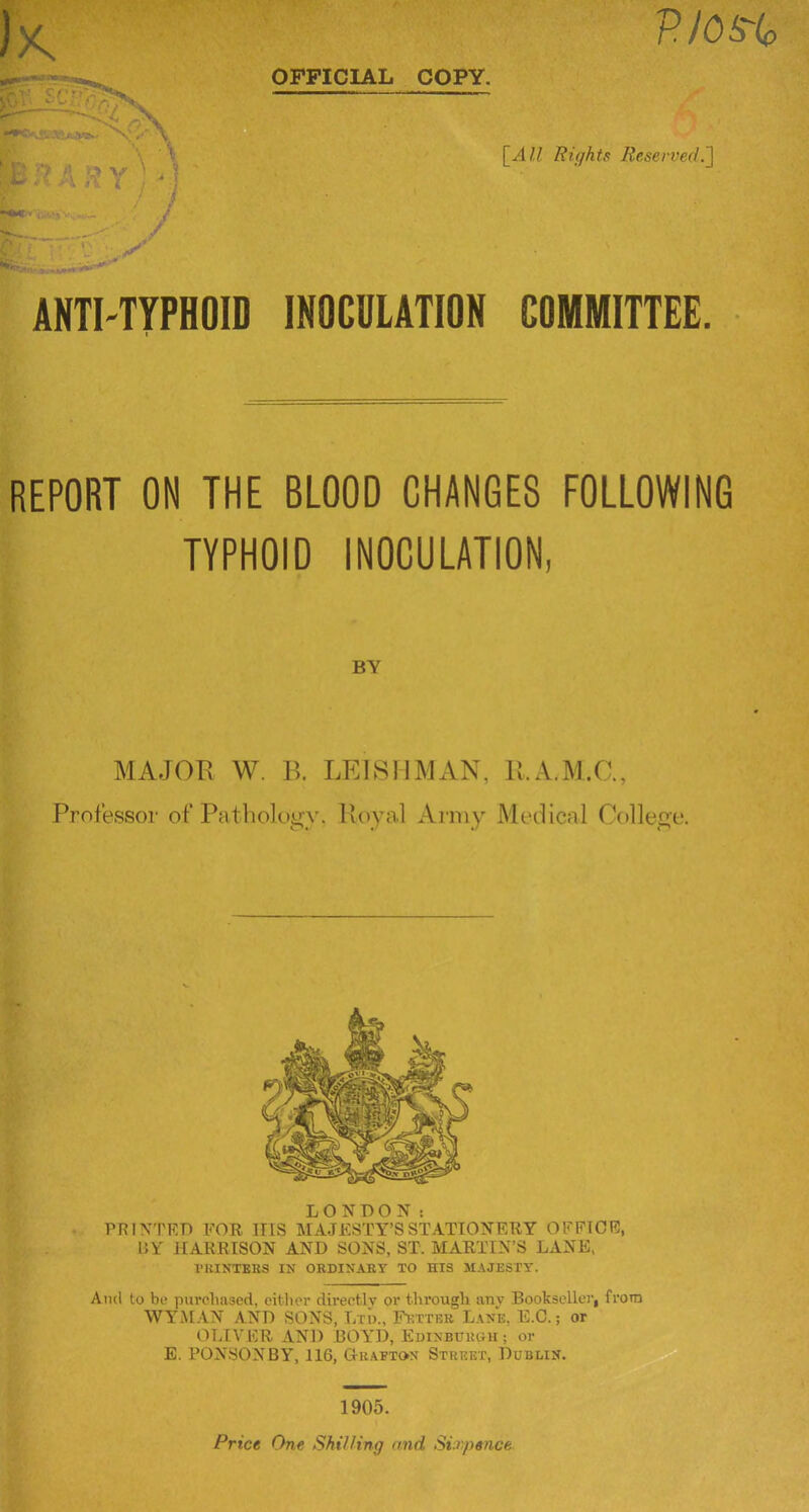 HlOS'lc \ > I / / \_All Rights Reserved.^ ANTI-TYPHOID INOCDLATION COMMITTEE. REPORT ON THE BLOOD CHANGES FOLLOWING TYPHOID INOCULATION, BY MAJOPv W. B. LEISllMAN, U.A.M.C., Professor of Patlioloyy. Pvoyal Army Medical College. LONDON: PRINTED FOR ITIS MAJESTY’S STATIONERY OFFICE, UY HARRISON AND SONS, ST. MARTIN’S LANE, I’KINTEKS IN ORDINAKY TO HIS MAJESTY. Ami to be purebased, cither directly or tlu’ougli any Bookseller, from WYMAN AND SONS, Lxi)., F>:tteb Lane, E.C. ; or OI.tVER AND BOYD, Edinburgh; or E. PON.SONBY, 116, G-bafton Street, Dublin. 1905.