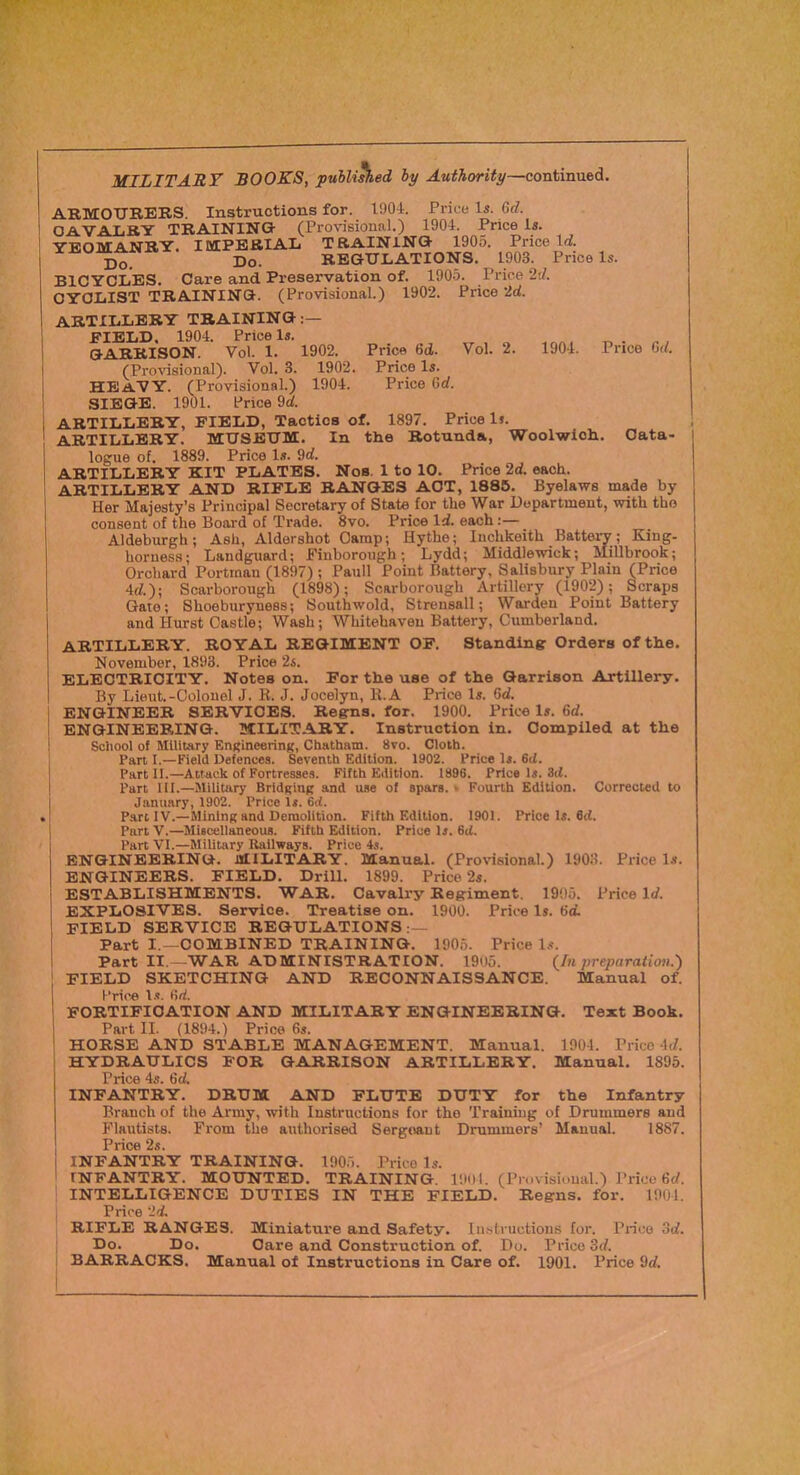 Price 6(i. Price Is. Price 6rf. MILITARY BOOKS, puUished by Authority—contimx&A. ARMOURERS. Instructions for. I90t. Price Is. Qd. CAVALRY TRAINING (Provisional.) 1904. Price is. YEOMANRY. IMPERIAL TRAINING 1905. Price Id. Do. Do. REGULATIONS. 1903. Price Is. BICYCLES. Care and Preservation of. 1905. Price 2t/. CYCLIST TRAINING. (Provisional.) 1902. Price 2d. artillery TRAINING:— FIELD. 1904. Price Is. GARRISON. Vol. 1. 1902. (Proiasional). Vol. 3. 1902. heavy. (Provisional.) 1904. SIEGE. 1901. Price 9d. i ARTILLERY, FIELD, Tactics of. 1897. Price 1». ARTILLERY. MUSEUM. In the Rotunda, Woolwich, logue of. 1889. Price Is. 9d. ARTILLERY KIT PLATES. Nos. 1 to 10. Price 2d. each. ARTILLERY AND RIFLE RANGES ACT, 1886. Byelaws made by Her Majesty’s Principal Secretary of State for the War Department, with the consent of the Board of Trade. 8vo. Price Id. each:— Aldeburgh; Ash, Aldershot Camp; Hythe; Inchkeith Battery; King- horness; Landguard; Finborongh ; Lydd; Middlewick; Millbrook; Orchard Portman (1897) ; Pauli Point Battery, Salisbury Plain (Price 4d.); Scarborough (1898); Scarborough Artillery (1902); Scraps Gate; Shoeburyness; Southwold, Strensall; Warden Point Battery and Hurst Castle; Wash; Whitehaven Battery, Cumberland. Vol. 2. 1904. Price 6d. Oata< artillery, royal regiment of. Standing Orders of the. November, 1893. Price 2s. ELECTRICITY. Notes on. For the use of the Garrison Artillery. By Lieut.-Colonel J. R. J. Jocelyn, R.A Price Is. 6d. ENGINEER SERVICES. Regns. for. 1900. Price Is. 6d. ENGINEERING. MILITARY. Instruction in. Compiled at the i School of Military EngincerinK, Chatham. 8vo. Cloth. Part I.—Field Defences. Seventh Edition. 1902. Price Is. 6d. \ Part II.—Attack of Fortresses. Fifth Edition. 1896. Price Is. 8ci. ! Part III.—Military Bridging and use of spars. > Fourth Edition. Corrected to j January, 1902. Price Is. 6rf. : Part IV.—Mining and Demolition. Fifth Edition. 1901. Price Is. 6d. I PnrtV.—Miscellaneous. Fifth Edition. Price Is. 6ti. Part VI.—Military Ihillways. Price 4s. ENGINEERING. MILITARY. Manual. (Provisional.) 1903. Price l.s. ENGINEERS. FIELD. Drill. 1899. Price 2s. ESTABLISHMENTS. WAR. Cavalry Regiment. 1905. Price Id. EXPLOSIVES. Service. Treatise on. 1900. Price Is. 6d. field service REGULATIONS:— Part I.—COMBINED TRAINING. 1905. Price U. Part II.—WAR ADMINISTRATION. 1905. {In preparation.') \ FIELD SKETCHING AND RECONNAISSANCE. Manual of. Price l.s. Od. ; fortification and military engineering. Text Book. Part II. (1894.) Price 6s. I HORSE AND STABLE MANAGEMENT. Manual. 1904. Price 4d. ; hydraulics for garrison artillery. Manual. 1895. I Pric© 45 6c^ I INFANTRY. DRUM AND FLUTE DUTY for the Infantry I Branch of the Army, with Instructions for the Training of Drummers and Flautists. From the authorised Sergtaiut Drummers’ Manual. 1887. 1 I^nc© 2s 1 INFANTIIY TRAINING. 1905. Price Is. I INFANTRY. MOUNTED. TRAINING. 1901. (Pruvisioual.) Price 6d. INTELLIGENCE DUTIES IN THE FIELD. Regns. for. 1904. Price 2d. RIFLE RANGES. Miniature and Safety. 1 instructions for. Price 3d. Do. Do. Care and Construction of. Do. Price 3d. BARRACKS. Manual of Instructions in Care of. 1901. Price 9d.