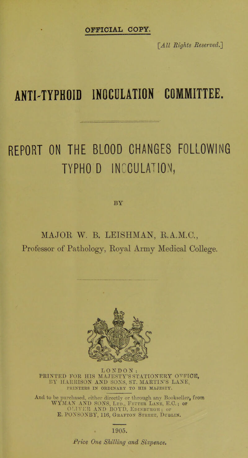 [All Rights Reserved.^ ANTI-TYPHOID INOCULATION COMMITTEE. REPORT ON THE BLOOD CHANGES FOLLOWING TYPHOD INCCULATION, BY MAJOR W. B. LEISHMAN, R.A.M.C., Professor of Pathology, Royal Army Medical College, LONDON: PRINTED FOR HIS IMA.TESTY’S STATIONERY OFFICE, DY HARRISON AND SONS, ST. MARTIN’S LANE, PKIXTERS IN OHDINARY TO HIS MAJESTY. And to be pnvclinsed, eithov directly or througli anv Bookseller, from WYMAN AND SONS, Lrb., Fetter Lane, E.C. ; or O'JVIIR AND BOYD, Eoi.vBrRGH; or E. PONSONBY, 116, Gtrafton Street, Dublin. . 1905.