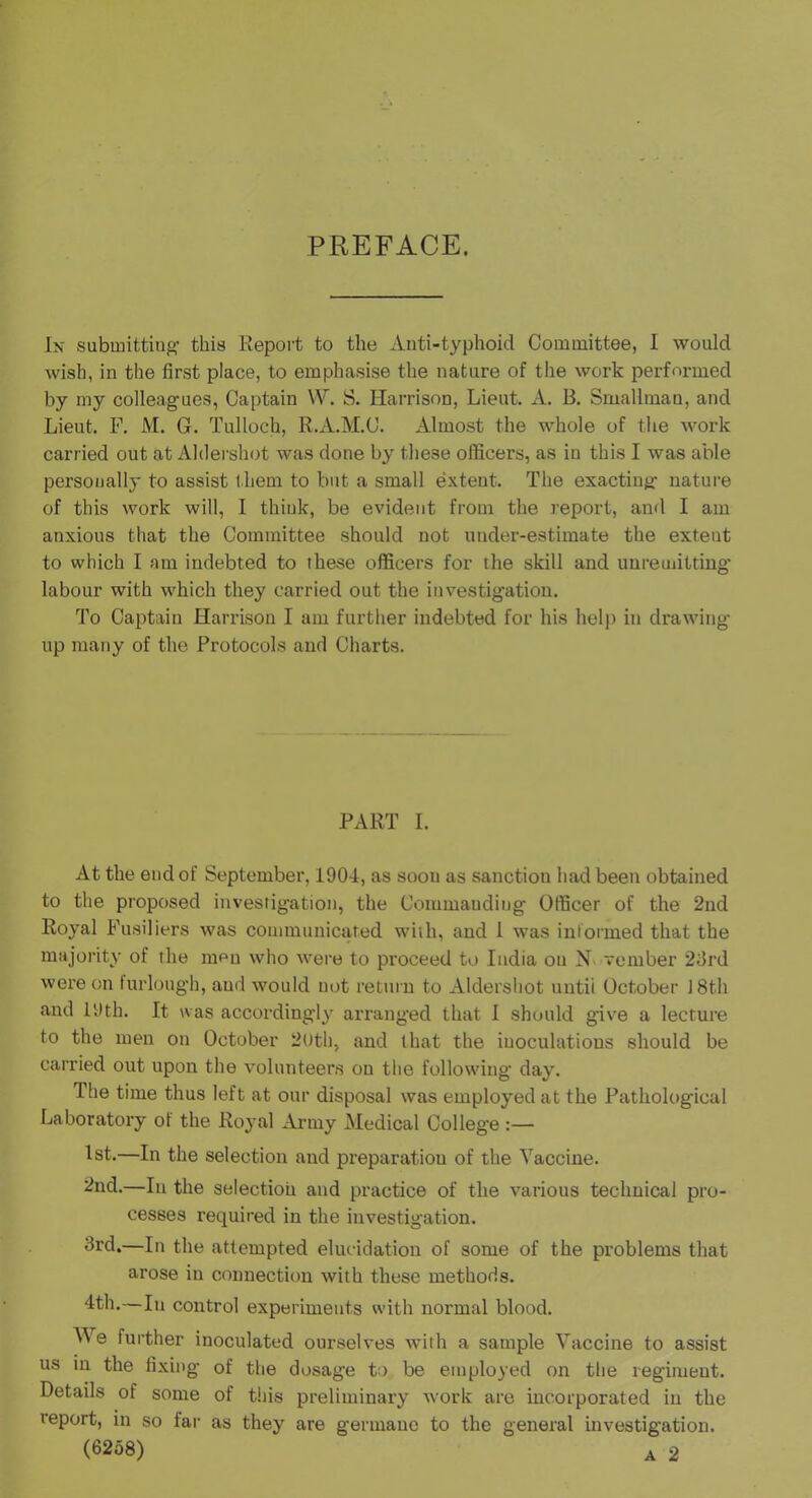 PREFACE. In submitting’ this Report to the Anti-typhoid Committee, I would wish, in the first place, to emphasise the nature of the work performed by my colleagues, Captain W. S. Harrison, Lieut. A. B. Smallman, and Lieut. F. M. G. Tulloch, R.A.M.C. Almost the whole of the work carried out at iVldershot was done by these officers, as in this I was able personally to assist them to but a small extent. The exacting nature of this work will, 1 think, be evident from the report, and I am anxious that the Committee should not under-estimate the extent to which I am indebted to these officers for the skill and uuremittiug labour with which they carried out the investigation. To Captain Harrison I am further indebted for his helj) in drawing- up many of the Protocols and Charts. PART I. At the end of September, 1904, as soon as sanction had been obtained to the proposed investigation, the Commanding Officer of the 2nd Royal Fusiliers was communicated with, and 1 was informed that the majority of the men who were to proceed to India on N vember 2drd were on furlough, and would not retui n to Aldershot until October 18th and 19th. It was accordingly arranged that I should give a lecture to the men on October 2Uth, and that the inoculations should be carried out upon the volunteers on the following day. The time thus left at our disposal was employed at the Pathological Laboratory of the Royal Army Medical College :— 1st.—In the selection and preparation of the Vaccine. —111 the selection and practice of the various technical pro- cesses required in the investigation. 3rd*—111 the attempted elucidation of some of the problems that arose in connection with these methods. 4th.—In control experiments with normal blood. We further inoculated ourselves with a sample Vaccine to assist us m the fixing of the dosage to be employed on the regiment. Details of some of this preliminary work are incorporated in the report, in so fai- as they are germane to the general investigation.