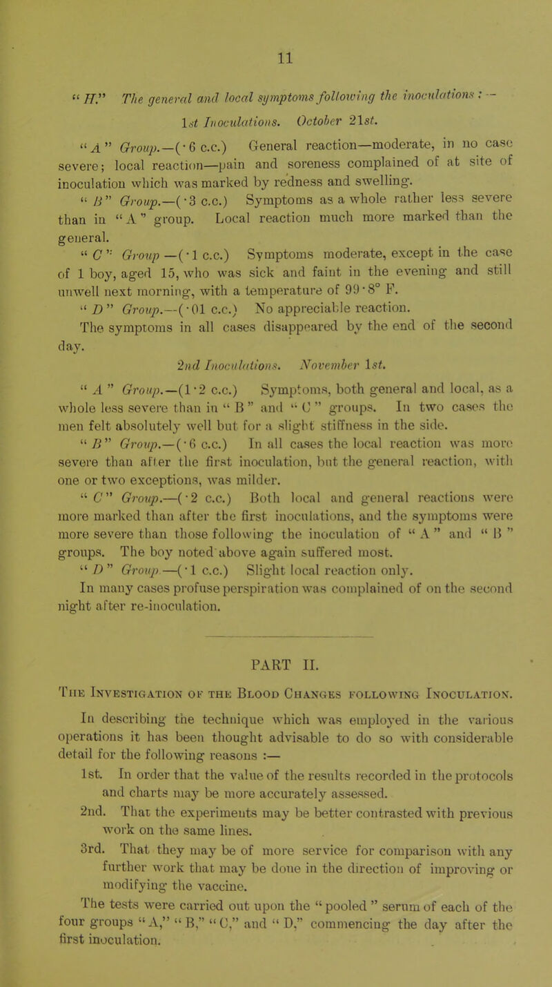 “ n:' The general and local symptoms following the inoculations ; - Inoculations. October 2\st. (■ 6 c.c.) General reaction—moderate, in no case severe; local reaction—pain and soreness complained of at site of inoculation vvhich was marked by redness and swelling'. “ /i” Group,—(‘Sc-c.) Symptoms as a whole rather less severe than in “ A ” group. Local reaction much more marked than the general. “(7’' Gimip—{-I c.c.) Symptoms moderate, except in the case of 1 boy, aged 15, who was sick and faint in the evening and still unwell next morning, with a temperature of 99‘8° F. “ D ” Group.—{-Oil c.c.) No appreciable reaction. The symptoms in all cases disappeared by the end of the second day. '2nd Inoculations. November 1st. “ A ” Group.—(1‘2 c.c.) S3mptoms, both general and local, as a whole less severe than in “ B ” and '• C ” groups. In two cases the men felt absolutely well but for a slight stiffness in the side. “7i” Group,—{'Q c.c.) In all cases the local reaction was more severe than afler the first inoculation, but the general reaction, with one or two exceptions, was milder. “ 6'” Group.—('2 c.c.) Both local and general reactions were more marked than after the first inoculations, and the symptoms were more severe than those following the inoculation of “ A ” and “ B ” groups. The boy noted above again suffered most. “ /) ” Group.—(•! c.c.) Slight local reaction only. In many cases profuse perspiration was complained of on the second night after re-inoculation. PART II. The Investigation of the Blood Changes following Inoculation. In describing the technique which Avas emploj-ed in the various operations it has been thought advisable to do so with considerable detail for the following reasons :— 1st. In order that the value of the results recorded in the protocols and charts maj'^ be more accurately assessed. 2nd. Thai the experiments ma^' be better contrasted with previous work on the same lines. 3rd. That they may be of more service for comparison with any further work that may be done in the direction of improving or modifying the vaccine. The tests were carried out upon the “ pooled ” serum of each of the four groups “A,” “ B,” “C,” and “ D,” commencing the day after the first inoculation.