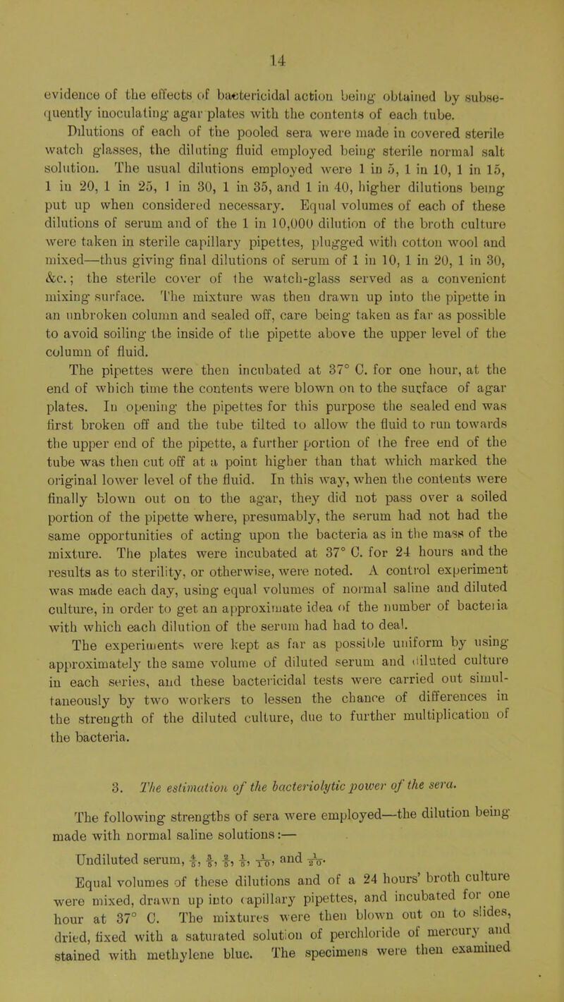 evidence of the effecta of baetericidal action being- obtained by aubae- <iueutly iaoculaling- agar plates with the contents of each tube. Dilutions of each of the pooled sera were made in covered sterile watch glasses, the diluting fluid employed being sterile normal salt solution. The usual dilutions employed were 1 in 5, 1 in 10, 1 in 15, 1 in 20, 1 in 25, 1 in 30, 1 in 35, and 1 in 40, higher dilutions being put up when considered necessary. Equal volumes of each of these dilutions of serum and of the 1 in 10,000 dilution of the broth culture were taken in sterile capillary pipettes, plugged with cotton wool and mixed—thus giving final dilutions of serum of 1 in 10, 1 in 20, 1 in 30, &c.; the sterile cover of Ihe watch-glass served as a convenient mixing surface. The mixture was then drawn up into the pipette in an unbroken column and sealed off, care being taken as far as pos.sible to avoid soiling the inside of the pipette above the upper level of the column of fluid. The pipettes were then incubated at 37° C. for one hour, at the end of which time the contents were blown on to the surface of agar plates. In opening the pipettes for this purpose the sealed end was first broken off and the tube tilted to allow the fluid to run towards the upper end of the pipette, a further portion of the free end of the tube was then cut off at a point higher than that which marked the oi-iginal lower level of the fluid. In this way, when the contents were finally blown out on to the agar, they did not pass over a soiled portion of the pipette where, presumably, the serum had not had the same opportunities of acting upon the bacteria as in the mass of the mixture. The plates were incubated at 37° 0. for 24 hours and the results as to sterility, or otherwise, wei'e noted. A control experiment was made each day, using equal volumes of normal saline and diluted culture, in order to get an approximate idea of the number of bacteiia with which each dilution of the serum had had to deal. The experiments were kept as far as possilde uniform by using approximately the same volume of diluted serum and diluted culture in each series, and these bactericidal tests were carried out simul- taneously by two workers to lessen the chance of differences in the strength of the diluted culture, due to further multiplication of the bactei'ia. 3. The estimation of the bacteriolytic power of the sera. The following strengths of sera Avere employed—the dilution being made with normal saline solutions:— Undiluted serum, f, and Equal volumes of these dilutions and of a 24 hours broth cultuie were mixed, drawn up into ( apillary pipettes, and incubated foi one hour at 37° C. The mixtures Avere then bloAvn out on to slides, dried, fixed with a satuiated solution of perchloride of mercury and stained with methylene blue. The specimens were then examined