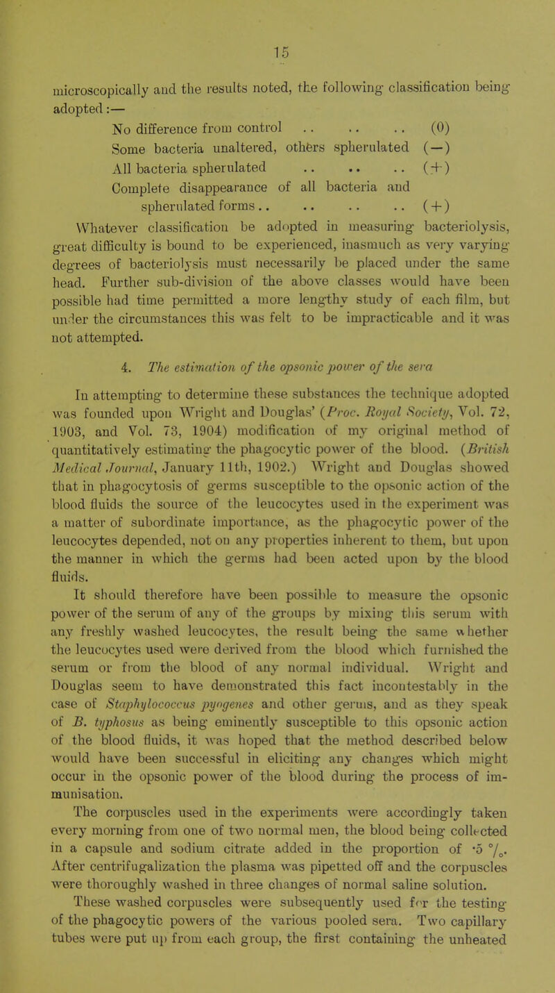 microscopically and the results noted, the following- classification being- adopted :— No difference from control .. .. .. (0) Some bacteria unaltered, othfers spherulated (—) All bacteria spherulated .. .. .. (-t-) Complete disappearance of all bacteria and spherulated forms .. .. .. .. ( 4-) Whatever classification be adopted in measuring- bacteriolysis, great difficulty is bound to be experienced, inasmuch as very varyiug degrees of bacteriolysis must necessarily be placed under the same head. Further sub-division of the above classes would have been possible had time permitted a more lengthy study of each film, but under the circumstances this was felt to be impracticable and it was not attempted. 4. The estimation of the opsonic power of the sera In attempting to determine these substances the technique adopted was founded upon Wright and Douglas’ {Proc. Royal Society, Vol. 72, 1903, and Vol. 73, 1904) modification of my original method of quantitatively estimating the phagocytic power of the blood. {British d/edfcaZ January 11th, 1902.) AVright and Douglas showed that in phagocytosis of germs susceptible to the opsonic action of the blood fluids the source of the leucocytes used in the experiment was a matter of subordinate importance, as the phagocytic power of the leucocytes depended, not on any properties inherent to them, but upon the manner in which the germs had been acted upon by tlie blood fluids. It should therefore have been possible to measure the opsonic power of the serum of any of the groups by mixing this serum with any freshly washed leucocytes, the result being the same whether the leucocytes used were derived from the blood which furnished the serum or from the blood of any normal individual. Wright and Douglas seem to have demonstrated this fact incontestably in the case of Staphylococcus pyogenes and other germs, and as they speak of B. typhosus as being eminently susceptible to this opsonic action of the blood fluids, it was hoped that the method described below would have been successful in eliciting any changes which might occur in the opsonic power of the blood during the process of im- munisation. The corpuscles used in the experiments were accordiugly taken every morning from one of two normal men, the blood being collected in a capsule and sodium citrate added in the proportion of ’5 After centrifugalization the plasma was pipetted off and the corpuscles were thoroughly washed in three changes of normal saline solution. These washed corpuscles were subsequently used for the testing of the phagocytic powers of the various pooled sera. Two capillary tubes were put up from each group, the first containing the unheated
