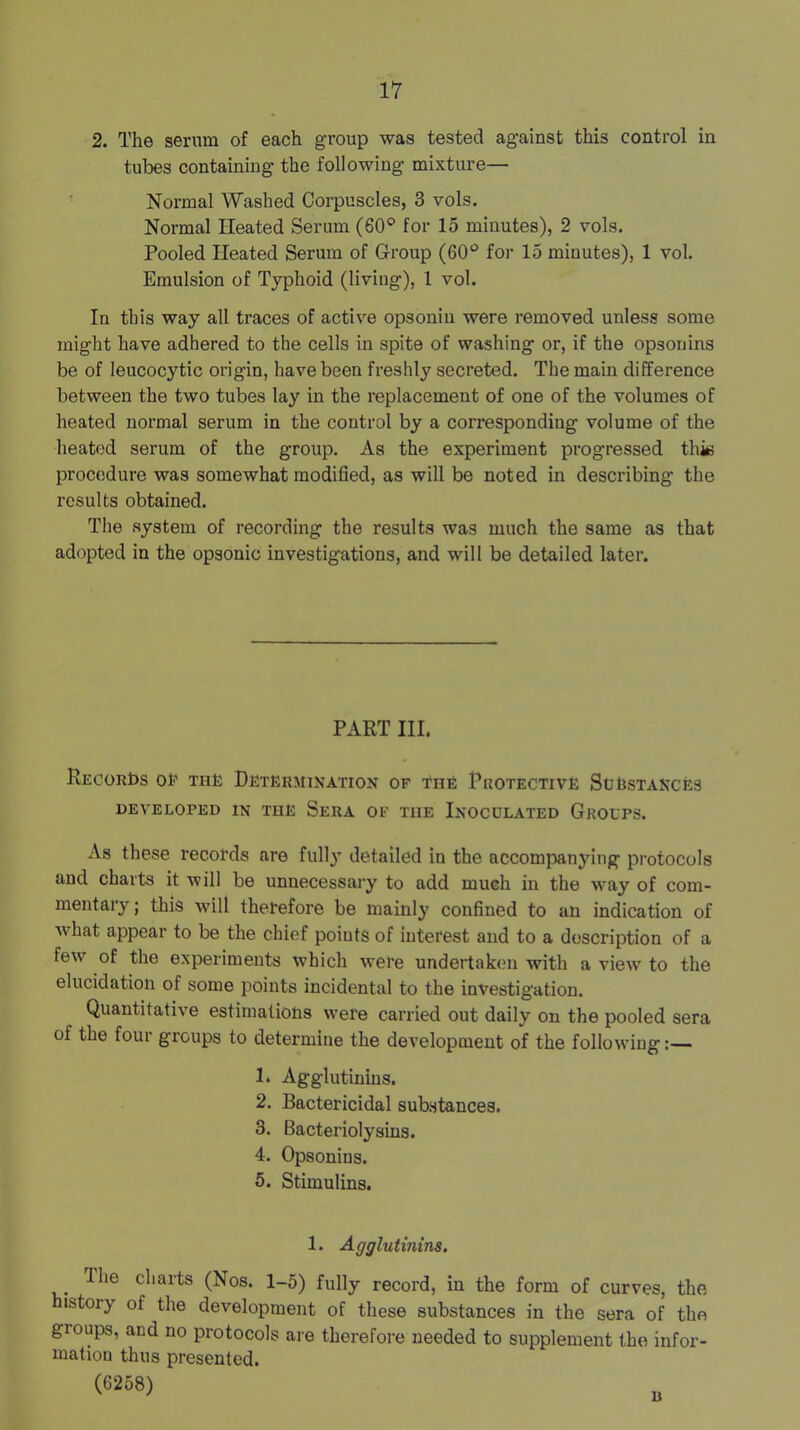 2. The serum of each group was tested against this control in tubes containing the following mixture— Normal Washed Corpuscles, 3 vols. Normal Heated Serum (60° for 15 minutes), 2 vols. Pooled Heated Serum of Group (60° for 15 minutes), 1 vol. Emulsion of Typhoid (living), 1 vol. In this way all traces of active opsonin were removed unless some might have adhered to the cells in spite of washing or, if the opsonins be of leucocytic origin, have been freshly secreted. The main difference between the two tubes lay in the replacement of one of the volumes of heated normal serum in the control by a corresponding volume of the heated serum of the group. As the experiment progressed this procedure was somewhat modified, as will be noted in describing the results obtained. The system of recording the results was much the same as that adopted in the opsonic investigations, and will be detailed later. PART III. Records oIp this Determination of The Protective Scestances DEVELOPED IN THE SeRA OF THE INOCULATED GrOUPS. As these records are fullj' detailed in the accompanying protocols and charts it will be unnecessary to add much in the way of com- mentary ; this will therefore be mainly confined to an indication of Avhat appear to be the chief points of interest and to a description of a few of the experiments which were undertaken with a view to the elucidation of some points incidental to the investigation. Quantitative estimations were carried out daily on the pooled sera of the four groups to determine the deA'elopment of the following:— 1. Agglutinins. 2. Bactericidal substances. 3. Bacteriolysins. 4. Opsonins. 5. Stimulins. 1. Agglutinins. The charts (Nos. 1-5) fully record, in the form of curves, the istory of the development of these substances in the sera of the groups, and no protocols are therefore needed to supplement the infer- inatiou thus presented. (6268)