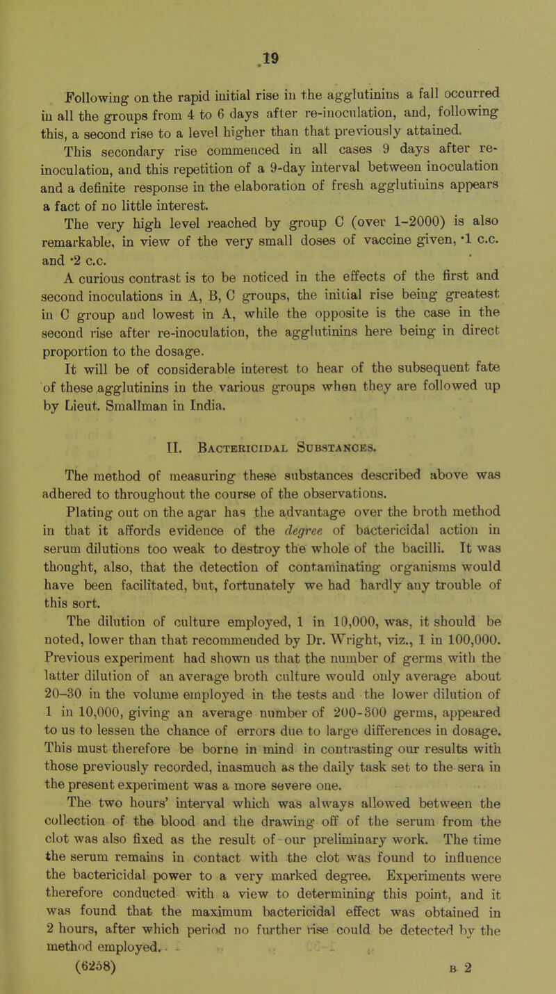 Following on the rapid initial rise in the agglutinins a fall occurred in all the groups from 4 to 6 days after re-inoculation, and, following this, a second rise to a level higher than that previously attained. This secondary rise commenced in all cases 9 days after re- inoculation, and this repetition of a 9-day interval between inoculation and a definite response in the elaboration of fresh agglutinins appears a fact of no little interest. The very high level I’eached by group C (over 1-2000) is also remarkable, in view of the very small doses of vaccine given, *1 c.c. and *2 c.c. A curious contrast is to be noticed in the effects of the first and second inoculations in A, B, C groups, the initial rise being greatest in C group and lowest in A, while the opposite is the case in the second rise after re-inoculation, the agglutinins here being in direct proportion to the dosage. It will be of considerable interest to hear of the subsequent fate of these agglutinins in the various groups when they are followed up by Lieut. Smallman in India. II. Bactericidal Substances. The method of measuring these substances described above was adhered to throughout the course of the observations. Plating out on the agar has the advantage over the broth method in that it affords evidence of the degree of bactei'icidal action in serum dilutions too weak to destroy the' whole of the bacilli. It was thought, also, that the detection of contaminating organisms would have been facilitated, but, fortunately we had hardly any trouble of this sort. The dilution of culture employed, 1 in 10,000, was, it should be noted, lower than that recommended by Dr. Wright, viz., 1 in 100,000. Previous experiment had shown us that the number of germs with the latter dilution of an average broth culture would only average about 20-30 in the volume employed in the tests and the lower dilution of 1 in 10,000, giving an average number of 200-300 germs, appeared to us to lessen the chance of errors due to large differences in dosage. This must therefore be borne in mind in contrasting our results with those previously recorded, inasmuch as the daily task set to the sera in the present experiment was a more severe one. The two hours’ interval which was always allowed between the collection of the blood and the drawing off of the serum from the clot was also fixed as the result of-our preliminary work. The time the serum remains in contact with the clot was foimd to infiuence the bactericidal power to a very marked degree. Experiments were therefore conducted with a view to determining this point, and it was found that the maximum liactericidal effect was obtained in 2 hours, after which period no further nse could be detected by the method employed. - _ (62o8) B 2