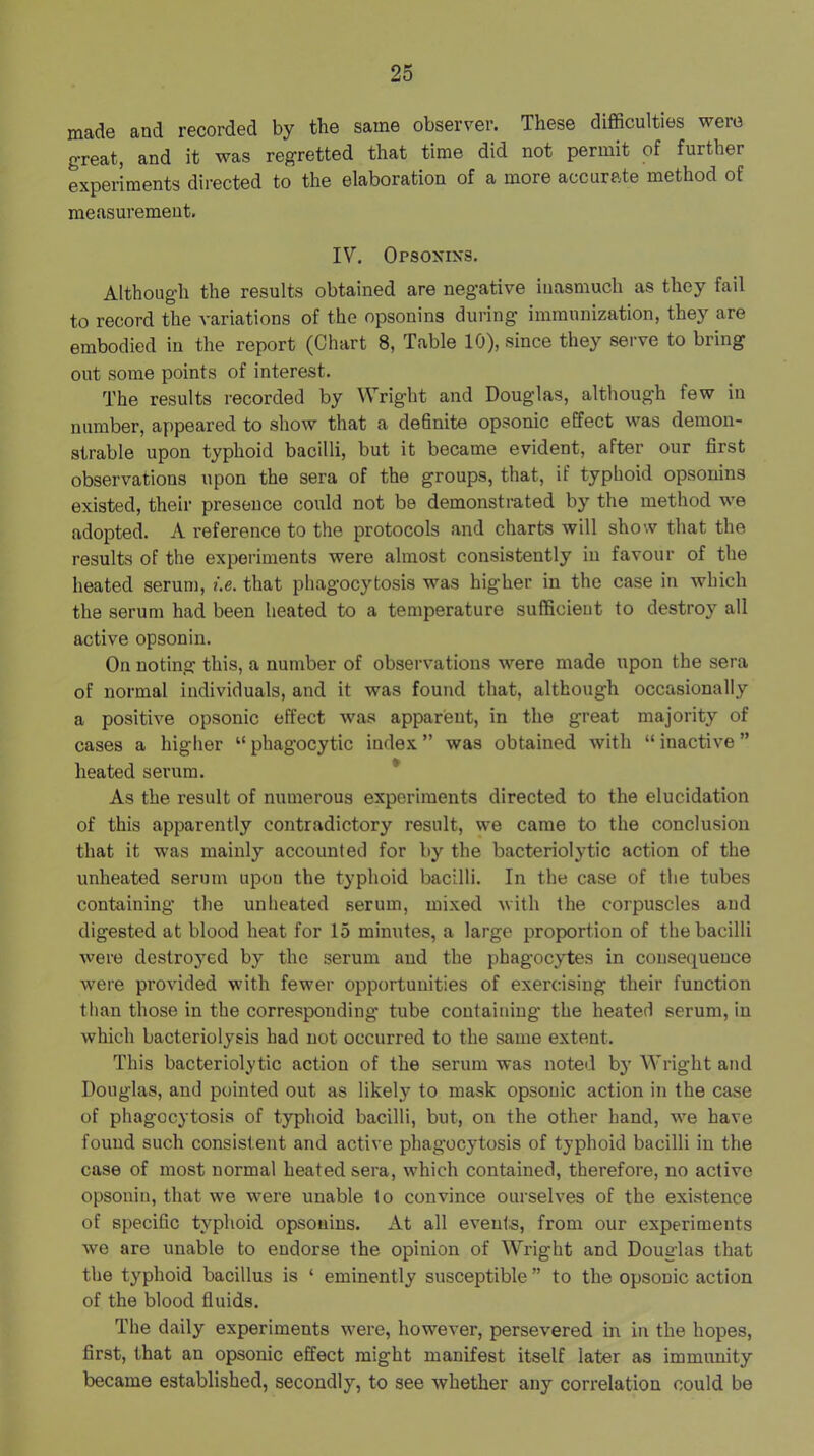 made and recorded by tbe same observer. These difficulties were great, and it was regretted that time did not permit of further experiments directed to the elaboration of a more accurate method of measurement. IV. Opsoxixs. Although the results obtained are negative inasmuch as they fail to record the variations of the opsonins during immunization, they are embodied in the report (Chart 8, Table 10), since they serve to bring out some points of interest. The results recorded by Wright and Douglas, although few in number, appeared to show that a definite opsonic effect was demon- strable upon typhoid bacilli, but it became evident, after our first observations upon the sera of the groups, that, if typhoid opsonins existed, their presence could not be demonstrated by the method we adopted. A reference to the protocols and charts will show that the results of the experiments were almost consistently in favour of the heated serum, i.e. that phagocytosis was higher in the case in which the serum had been heated to a temperature sufficient to destroy all active opsonin. On noting this, a number of observations were made upon the sera of normal individuals, and it was found that, although occasionally a positive opsonic effect was apparent, in the great majority of cases a higher “ phagocytic index ” was obtained with “ inactive ” heated serum. * As the result of numerous experiments directed to the elucidation of this apparently contradictory result, we came to the conclusion that it was mainly accounted for by the bacteriolytic action of the unheated serum upon the typhoid bacilli. In the case of the tubes containing the unheated serum, mixed with the corpuscles and digested at blood heat for 15 minutes, a large proportion of the bacilli were destroj^ed by the serum and tbe phagocytes in consequence were provided with fewer opportunities of exercising their function than those in the corresponding tube containing the heated serum, in which bacteriolysis had not occurred to the same extent. This bacteriolytic action of the serum was noted by Wright and Douglas, and pointed out as likely to mask opsonic action in the case of phagocytosis of typhoid bacilli, but, on the other hand, we have found such consistent and active phagocytosis of typhoid bacilli in the case of most normal heated sera, which contained, therefore, no active opsonin, that we were unable to convince ourselves of the existence of specific typhoid opsonins. At all events, from our experiments we are unable to endorse the opinion of Wright and Douglas that the typhoid bacillus is ‘ eminently susceptible ” to the opsonic action of the blood fluids. The daily experiments were, however, persevered in in the hopes, first, that an opsonic effect might manifest itself later as immunity became established, secondly, to see whether any correlation could be