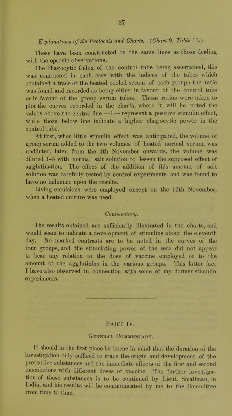 Explanations of the Protocols and Charts. {Chart 9, Table 11.) These have been constructed on the same lines as those dealing with the opsonic observations. The Phagocytic Index of the control tube being ascertained, this was contrasted in each case with the indices of the tubes which contained a trace of the heated pooled serum of each group ; the ratio was found and recorded as being either in favour of the control tube or in favour of the group serum tubes. Those ratios were taken to plot the curves recorded in the charts, where it will be noted the values above the central line —1— represent a positive stimulin effect, while those below line indicate a higher phagocytic power in the control tube. At first, when little stimulin effect was anticipated, the volume of group serum added to the two volumes of heated normal serum, was . undiluted, later, from the 4th November onwards, the volume was diluted 1-5 with normal salt solution to lessen the supposed effect of agglutination. The effect of the addition of this amount of salt solution was carefully tested by control experiments and was found to have no influence upon the results. Living emulsions were employed except on the 10th November, when a heated culture was used. Commentary. The results obtained are sufficiently illustrated in the charts, and would seem to indicate a development of stimulins about the eleventh day. No marked contrasts are to be noted in the curves of the four groups, and the stimulating power of the sera did not appear to bear any relation to the dose of vaccine employed or to the amount of the agglutinins in the various groups. 'I'his latter fact I have also observed in connection with some of my former stimulin experiments. PART IV. General Commentary. It should in the first place be borne in mind that the duration of the investigation only sufficed to trace the origin and development of the protective substances and the immediate effects of the first and second inoculations with different doses of vaccine. The further investiga- tion of these substances is to be continued by Lieut. Smallman, in India, and his results will be communicated by rao to the Committee from time to time.