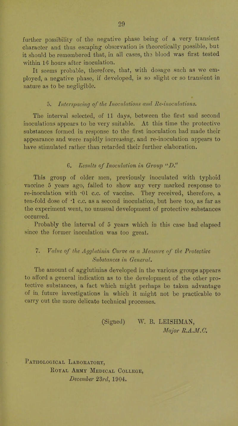 further possibility of the negative phase being of a very transient character and thus escaping observation is theoretically possible, but it should be remembered that, in all cases, the blood was first tested within IG hours after inoculation. It seems probable, therefore, that, with dosage such as we em- ployed, a negative phase, if developed, is so slight or so transient in nature as to be negligible. 5. Interspacing of the Inoculations and lie-inoculations. The interval selected, of 11 days, between the first and second inoculations appears to be very suitable. At this time the protective substances formed in response to the first inoculation had made their appearance and were rapidly increasing, and re-inoculation appears to have stimulated rather than retarded their further elaboration. 6. Results of Inoculation in Group “Z>.” This group of older men, previously inoculated with typhoid vaccine 5 years ago, failed to show any very marked response to re-inoculation with -01 c.c. of vaccine. They received, therefore, a ten-fold dose of •! c.c. as a second inoculation, but here too, as far as the experiment went, no unusual development of protective substances occurred. Probably the interval of 5 years which in this case had elapsed since the former inoculation was too great. 7. Value of the Agglutinin Curve as a Measure of the Protective Substances in General. The amount of agglutinins developed in the various groups appears to afford a general indication as to the development of the other pro- tective substances, a fact which might perhaps be taken advantage of in future investigations in which it might not be practicable to carry out the more delicate technical processes. (Signed) W. B. LEISHhlAN, Major R.A.M.C. Pathological Laboratory, Royal Army Medical College, December 2Brd, 1904.
