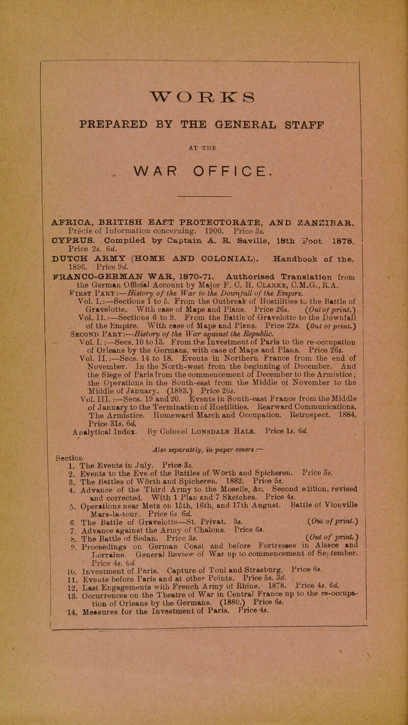 w o k: s PREPARED BY THE GENERAL STAFF AT TirE WAR OFFICE. AFRICA, BRITISH EAST PROTECTORATE, AND ZANZIBAR. Precis of Information concerning. 1900. Price 3s. CYPRUS. Compiled by Captain A. R. Saville, 18th Foot. 1878. Price 2s. 6d. DUTCH ARMY (HOME 1896. Price 9d. AND COLONIAL). Handbook of the. FRANCO-GERMAN WAR, 1870-71. Authorised Translation from the German Official Account by Major F. C. H. Claske, C.M.G.,R.A. First Part ;—History of the War to the Doionjall of the Empire. Vol. I.:—Sections 1 to 6. Fropi the Outbreak of Hostilities t>y the Battle of Gravelotte. With case of Maps and Plans. Price 26s. {Out of print.) Vol. 11.:—Sections 6 to 9. Prom the Battle of Gravelotte to the Downfall of the Empire. With case of Maps and Plans. Price 22s. (Out ol print.') Second Part :—History of the War against the Republic. V ol. I.:—Secs. 10 to 13. Prom the investment of Paris to the re-occupation of Orleans by the Germans, with case of Maps and Plans. Price 26s. Vol. II.:—Secs. 14 to 18. Events in Northern France from the end of November. In the North-west from the beginning of December. And the Siege of Paris from the commencement of December to the Armistice; the Operations in the South-east from the Middle of November to the Middle of January. (1883.) Price 26s. Vol. III.:—Secs. 19 and20. Events in South-east France from the Middle of January to the Termination of Hostilities. Rearward Communications. The Armistice. Homeward March and Occupation. Retrospect. 1884. Price 31s. 6d. Analytical Index. By Colonel Lonsdale Hale. Price Is. 6d. Alto separattly, in paper ecrert Section 1. The Events in July. Price 3.5. 2. Events to the Eve of the Battles of Worth and Spicheren. Price 3s. 3. The Battles of WOrth and Spicheren. 1882. Price os. 4. Advance of the Third Army to the MoseUe, Ac. Second edition, revised and corrected. With 1 Plan end 7 Sketches. Price 4s. f). Operations near Metz on 15th, 16th, and 17th August. Battle of VionviUe Mars-la-tour. Price 6s 6d. 6. The Battle of Gravelotte—St. Privat. 5s. {Out of print.) 7 Advance against the Army of Chalons. Price 6s. 8. The Battle of Sedan. Price 3s. {Out of print.) P. Proceedings on German Coast and before Fortresses in Alsace and T.orraine. General Review of War up to commencement of September. Price 4s. bd l(). Investment of Paris. Capture of Toul and Strasburg. Price 6s. 11. Events before Paris and at other Points. Price 5s. 3d. 12, Last Engagements with French Army ol Rhine. 1878. Price 4s. 6d. is! Occurrences on the Theatre ol War in Central France up to the re-occupa- tion of Orleans by the Germans. (1880A Price 6s. 14. Measures for the Investment of Paris. Price 4s. \