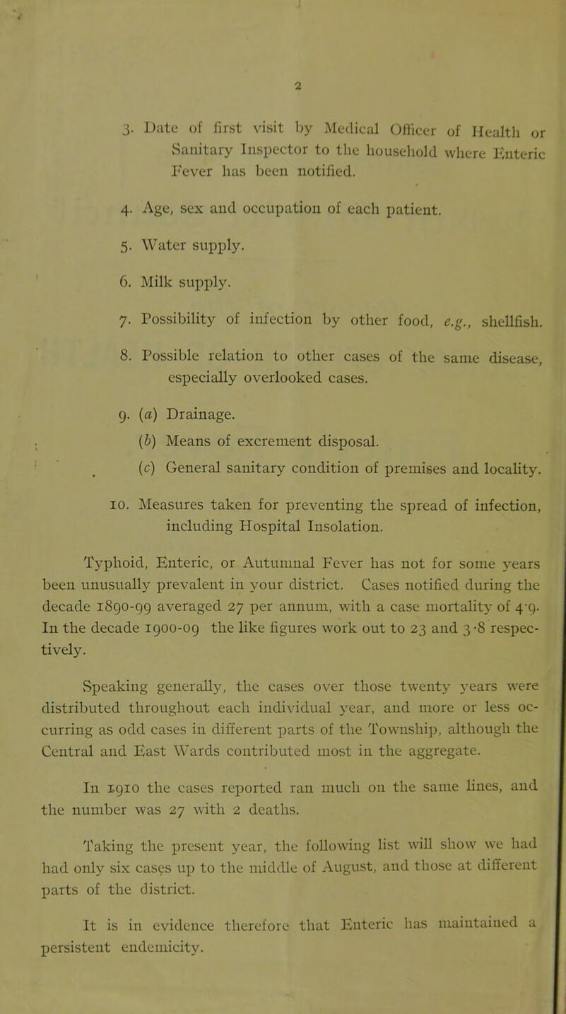 3. Date of first visit by Medical Officer of Health or Sanitary Inspector to the household where Enteric Fever has been notified. 4. Age, sex and occupation of each patient. 5. Water supply. 6. Milk supply. 7. Possibility of infection by other food, e.g., shellfish. 8. Possible relation to other cases of the same disease, especially overlooked cases. 9. (a) Drainage. (&) Means of excrement disposal. (c) General sanitary condition of premises and locality. 10. Measures taken for preventing the spread of infection, including Hospital Insolation. Typhoid, Enteric, or Autumnal Fever has not for some years been unusually prevalent in your district. Cases notified during the decade 1890-99 averaged 27 per annum, with a case mortality of 4-9. In the decade 1900-09 the like figures work out to 23 and 3-8 respec- tively. Speaking generally, the cases over those twenty years were distributed throughout each individual year, and more or less oc- curring as odd cases in different parts of the Township, although the Central and East Wards contributed most in the aggregate. In X910 the cases reported ran much on the same lines, and the number was 27 with 2 deaths. Taking the present year, the following list will show we had had only six cases up to the middle of August, and those at different parts of the district. It is in evidence therefore that Enteric has maintained a persistent endemieity.