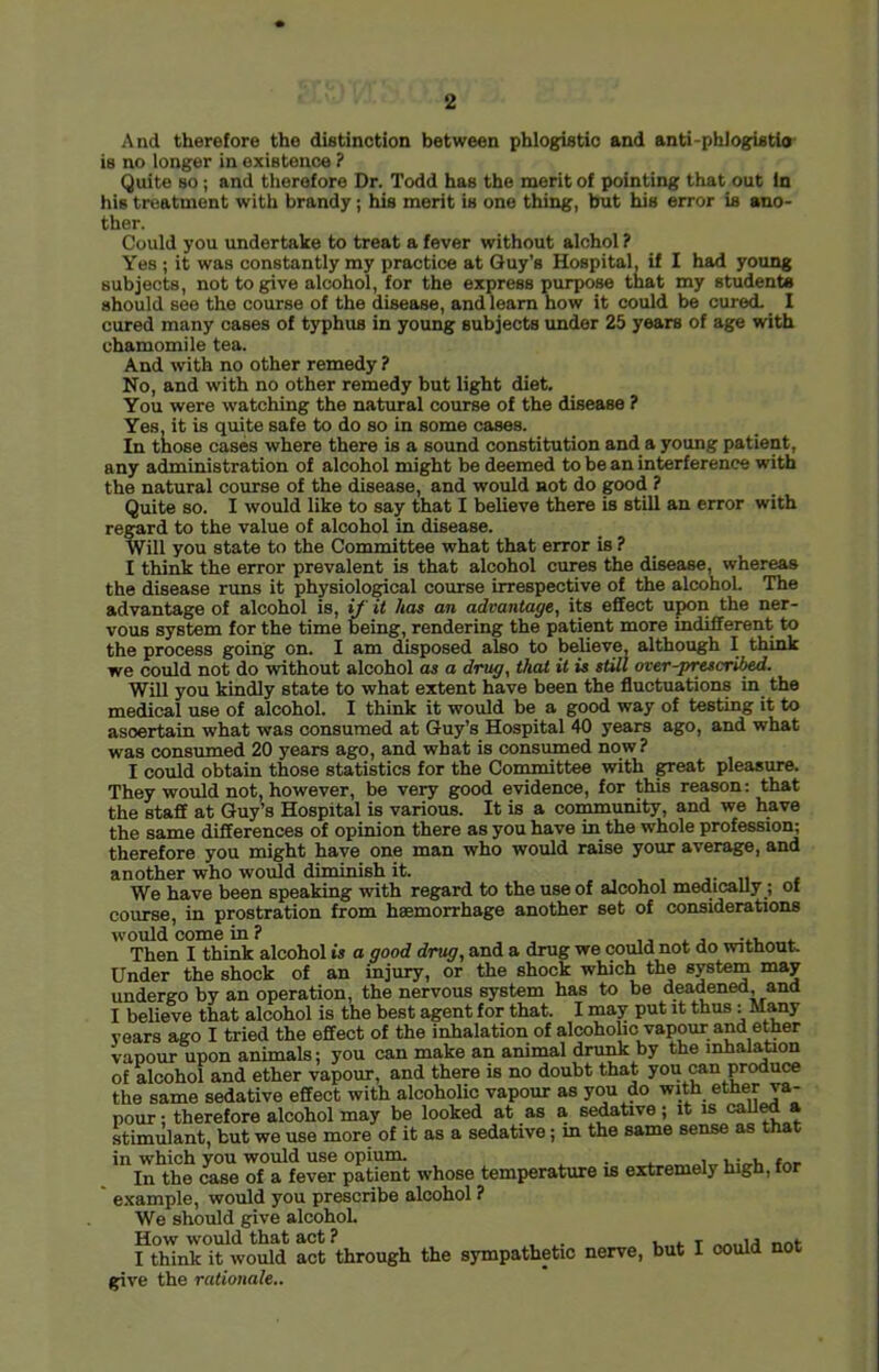 And therefore the distinction between phlogistic and anti-phlogistlo is no longer in existence ? Quite so; and therefore Dr. Todd has the merit of pointing that out in his treatment with brandy ; his merit is one thing, but his error is ano- ther. Could you undertake to treat a fever without alchol ? Yes ; it was constantly my practice at Guy’s Hospital, if I had young subjects, not to give alcohol, for the express purpose that my students should see the course of the disease, and learn how it could be cured- I cured many cases of typhus in young subjects under 25 years of age with chamomile tea. And with no other remedy ? No, and with no other remedy but light diet. You were watching the natural course of the disease ? Yes. it is quite safe to do so in some cases. In those cases where there is a sound constitution and a young patient, any administration of alcohol might be deemed to be an interference with the natural course of the disease, and would not do good ? Quite so. I would like to say that I believe there is still an error with regard to the value of alcohol in disease. Will you state to the Committee what that error is ? I think the error prevalent is that alcohol cures the disease, whereas the disease runs it physiological course irrespective of the alcohol. The advantage of alcohol is, if it has an advantage, its effect upon the ner- vous system for the time being, rendering the patient more indifferent to the process going on. I am disposed also to beheve although I think we could not do without alcohol as a drug, that it is still over-prescrii^. Will you kindly state to what extent have been the fluctuations in the mescal use of alcohol. I think it would be a good way of testing it to ascertain what was consumed at Guy’s Hospital 40 years ago, and what was consumed 20 years ago, and what is consumed now ? I could obtain those statistics for the Con^ttee with great pleasure. They would not, however, be very good evidence, for this reason: that the staff at Guy’s Hospital is various. It is a community, and we have the same differences of opinion there as you have in the whole professiori; therefore you might have one man who would raise your average, and another who woiild diminish it. , , j- u < We have been speaking with regard to the use of alcohol medicaUy; ot course, in prostration from haemorrhage another set of considerations would come in ? , j j -..t. * Then I think alcohol is a good drug, and a drug we could not do without. Under the shock of an injury, or the shock which the undergo by an operation, the nervous system has to be deadened, and I believe that alcohol is the best agent for that. I may put it thus : Many rears ago I tried the effect of the inhalation of alcoholic vapour and etoer vanour upon animals; you can make an animal drunk by the inhalation of alcohol and ether vapour, and there is no doubt that you can produce the same sedative effect with alcoholic vapour as you do with ether va- pour ; therefore alcohol may be looked at as a s^tive ; it is caU^ a stimulant, but we use more of it as a sedative; m the same sense as that in which you would use opium. . , . , , In the case of a fever patient whose temperature is extremely high, tor ' example, would you prescribe alcohol ? We should give alcohol How would that act ? , . , I think it would act through the sympathetic nerve, but I could not give the rationale..