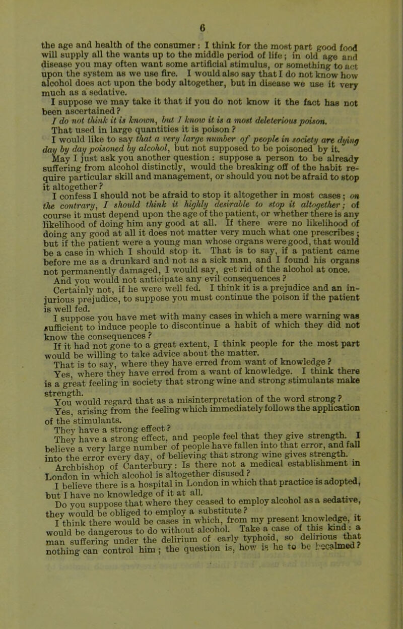 the age and health of the conaumer: I think for the most part good food will supply all the wants up to the middle period of life; in old age and disease you may often want some artificial stimulus, or something to act upon the system as we use fire. I would also say that I do not know how alcohol does act upon the body altogether, but in disease we use it very much as a sedative. I suppose we may take it that if you do not know it the fact has not been ascertained ? I do not think it is known, hut 1 knmo it is a most deleterious poison. That used in large quantities it is poison ? I would like to say that a reri/ large number of people in society are dying day by dag poisoned by alcohol, but not supposed to be poisoned by it iday I just ask you another question : suppose a person to be already suffering from alcohol distinctly, would the breaking off of the habit re- quire particular skill and management, or should you not be afraid to stop it altogether ? I confess I should not be afraid to stop it altogether in most cases; on the contrary, I should think it highly desirable to stop it altogether; of course it must depend upon the age of the patient, or whether there is any likelihood of doing him any good at all. If there were no likelihood of doing any good at all it does not matter very much what one prescribes ; but if the patient were a young man whose organs were good, that would be a case in which I should stop it. That is to say, if a patient came before me as a drunkard and not as a sick man, and I foimd his organs not permanently damaged, I w'ould say, get rid of the alcohol at once. And you would not anticipate any evil consequences ? Certainly not, if he were well fed. I think it is a prejudice and an in- jurious prejudice, to suppose you must continue the poison if the patient is well fed. . . I suppose you have met with many cases m which a mere warning was sufficient to induce people to discontinue a habit of which they did not know the consequences ? , , . If it had not gone to a great extent, I think people for the most part would be w'illing to take advice about the matter. That is to say, where they have erred from want of knowledge ? Yes where they have erred from a want of knowledge. I think there is a great feeling in society that strong wine and strong stimulants make You^would regard that as a misinterpretation of the word strong ? Yes arising from the feeling which immediately follows the application of the stimulants. They have a strong effect ? , , , ..v ^ . v • .. t They have a strong effect, and people feel that they give strength I believe a very large number of people have fallen into that error, and faU into the error every day, of believing that strong wine gives strength. Archbishop of Canterbury: Is there not a medical establishment m London in which alcohol is altogether disused ? i- • j ....j I believe there is a hospital in London in which that practice is aaoptea, but I have no knowledge of it at all. ,1.1 Do you suppose that where they ceased to employ alcohol as a sedative, they would be obliged to employ a substitute ? I think there would be cases in which, from my present Imowle^, it would be dangerous to do without alcohol. Take a rase of this Itind: a man suffering under the delirium of early typhoid, so delinons ttat nothing can fontrol him; the question is, how is he to be .becalmed?