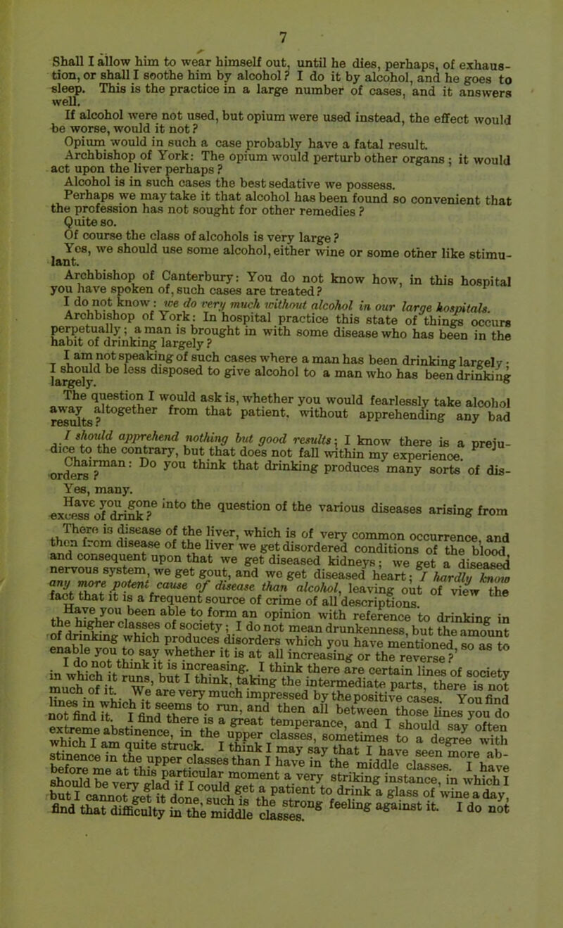 Shall I allow him to wear himself out, until he dies, perhaps, of exhaus- tion, or shall I soothe him by alcohol? I do it by alcohol, and he goes to sleep. This is the practice in a large number of cases, and it answers well. If alcohol were not used, but opium were used instead, the effect would be worse, would it not ? Opium would in such a case probably have a fatal result Archbishop of York: The opium would perturb other organs ; it would act upon the liver perhaps ? Alcohol is in such cases the best sedative we possess. Perhaps we may take it that alcohol has been found so convenient that the profession has not sought for other remedies ? Quite so. Of course the class of alcohols is very large ? Yes, we should use some alcohol, either wine or some other like stimu- lant. Archbishop of Canterbury: You do not know how, in this hospital you have spoken of, such cases are treated ? I do not know : fee do rer;/ much without alcohol in our larqe hospitals Archbishop of York: In hospital practice this state of things occurs IS brought in with some disease who has been in the habit of drinking largely ? T speaking of such cases where a man has been drinking largely • lar^ly^ ^®®® disposed to give alcohol to a man who has been drinking The question I would ask is, whether you would fearlessly take alcohol patient, without apprehending any bad I should apprehend nothing hut good results-, I know there is a preju- dice to the contrary, but that does not fall within my experience. ^ ■ord^*?™^*^ ’ think that drinking produces many sorts of dis- Yes, many. ex!fp^ss^of°^kT question of the various diseases arising from ^sease of the liver, which is of very common occurrence and dise^ of the liver we get disordered conditions of the blood and consequent upon that we get diseased kidneys; we get a diseaseii nervous system, we get gout, and wo get diseased heart: / W than alcohol, leaving out of the fart that It 18 a frequent source of crime of all descriptions. ® form an opinion with reference to drinking in of society; I do not mean drunkenness, but the amount which produces disorders which you have mentioned so as to enable you to say whether it is at all increasing or the reverse ? in wV It IS increasing. I think there are certain lines of society murt of i’t ' mtermediate parti there S muen of It We are very much impressed by the positive cases Von find iTflidft •“ betweS aoSu„J?“udo And th.t difflIuUy L thi Sidie