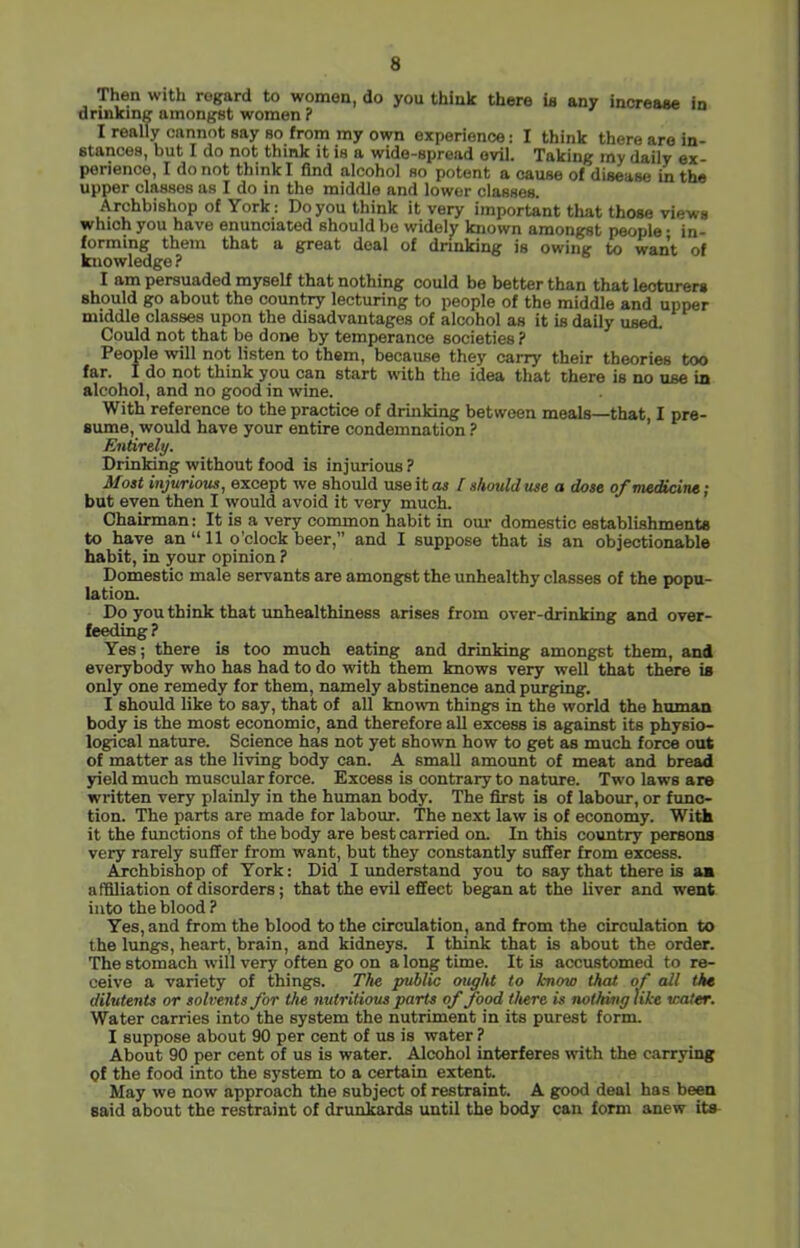 Then with regard to women, do you think there is any increase in drinking amongst women ? I really cannot say so from my own experience: I think there are in- stances, but I do not think it is a wide-spread evil. Taking my daily ex- perience, I do not think I find alcohol so potent a cause of disease in the upper classes as I do in the middle and lower classes. Archbishop of York: Do you think it very important that those views which you have enunciated should be widely known amongst people • in- forming them that a great deal of drinking is owing to want of knowledge ? I am persuaded myself that nothing could be better than that lecturers should go about the country lecturing to people of the middle and upper middle classes upon the disadvantages of alcohol as it is daily used. Could not that be done by temperance societies ? People will not listen to them, because they carry their theories too far. I do not think you can start with the idea that there is no use in alcohol, and no good in wine. With reference to the practice of drinking between meals—that I pre- sume, would have your entire condemnation’ Entirely. Drinking without food is injurious ? Most injurious, except we should useitoji f should use a dose ofme^cine; but even then I would avoid it very much. Chairman: It is a very common habit in om- domestic establishments to have an “ 11 o’clock beer,” and I suppose that is an objectionable habit, in your opinion ? Domestic male servants are amongst the unhealthy classes of the popu- lation. Do you think that unhealthiness arises from over-drinking and over- feeding? Yes; there is too much eating and drinking amongst them, and everybody who has had to do with them knows very well that there is only one remedy for them, namely abstinence and purging. I should like to say, that of all known things in the world the human body is the most economic, and therefore all excess is against its physio- logical nature. Science has not yet shown how to get as much force out of matter as the living body can. A small amount of meat and bread yield much muscular force. Excess is contrary to nature. Two laws are written very plainly in the human body. The first is of labour, or func- tion. The parts are made for labour. The next law is of economy. WiA it the functions of the body are best carried on. In this country persons very rarely suffer from want, but they constantly suffer from excess. ^chbishop of York: Did I understand you to say that there is an affiliation of disorders; that the evil effect began at the liver and went into the blood ? Yes, and from the blood to the circulation, and from the circulation to the lungs, heart, brain, and kidneys. I think that is about the order. The stomach will very often go on a long time. It is accustomed to re- ceive a variety of thing^s. The public ought to know that of all the dilutents or solvents for the nutritious parts of food there is nothing tike water. Water carries into the system the nutriment in its purest form. I suppose about 90 per cent of us is water ? About 90 per cent of us is water. Alcohol interferes with the carrying of the food into the system to a certain extent. May we now approach the subject of restraint. A g;ood deal has been said about the restraint of drunkards until the body can form anew its