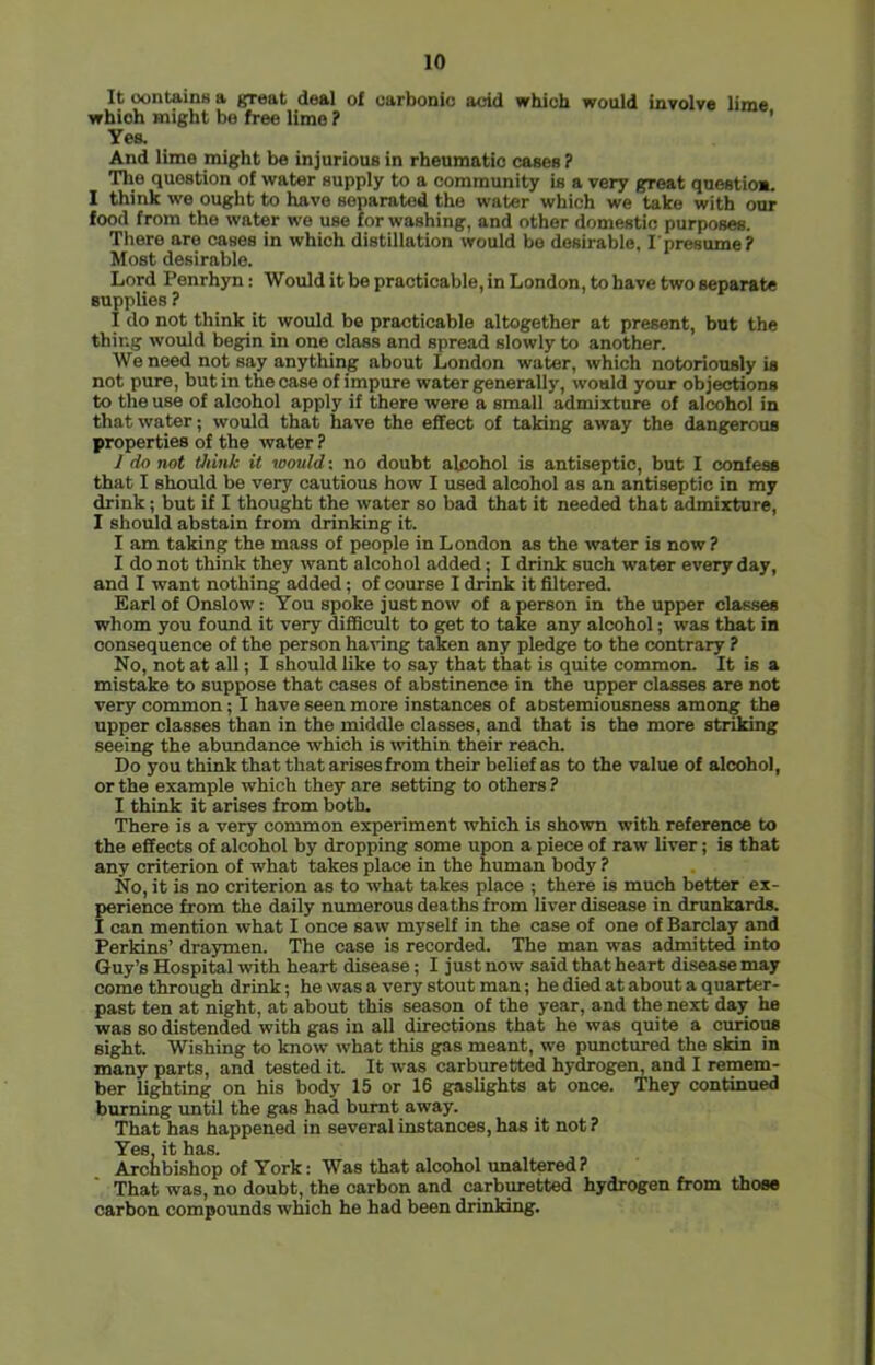 It contains a great deal of carbonic acid which would involve lime which might be free lime ? ' Yes. And lime might be injurious in rheumatic cases ? The question of water supply to a community is a very great question. I think we ought to have separated the water which we take with our food from the water we use for washing, and other domestic purposes. There are cases in which distillation would bo desirable. I'presume? Most desirable. Lord Penrhyn; Would it be practicable, in London, to have two separate supplies ? I do not think it would be practicable altogether at present, but the thing would begin in one class and spread slowly to another. We need not say anything about London water, which notoriously is not pure, but in the case of impure water generally, would your objections to the use of alcohol apply if there were a small admixture of alcohol in that water; would that have the effect of taking away the dangerous properties of the water ? 1 do not think it would: no doubt alcohol is antiseptic, but I confess that I should be very cautious how I used alcohol as an antiseptic in my drink; but if I thought the water so bad that it needed that admixture, I should abstain from drinking it. I am taking the mass of people in London as the water is now ? I do not think they want alcohol added; I drink such water every day, and I want nothing added; of course I drink it filtered. Earl of Onslow: You spoke just now of a person in the upper classes whom you found it very difficult to get to take any alcohol; was that in consequence of the person having taken any pledge to the contrary ? No, not at all; I should like to say that that is quite common. It is a mistake to suppose that cases of abstinence in the upper classes are not very common; I have seen more instances of abstemiousness among the upper classes than in the middle classes, and that is the more striking seeing the abundance which is within their reach. Do you think that that arises from their belief as to the value of alcohol, or the example which they are setting to others ? I think it arises from both. There is a very common experiment which is shown with reference to the effects of alcohol by dropping some upon a piece of raw liver; is that any criterion of what takes place in the human body ? No, it is no criterion as to what takes place ; there is much better ex- perience from the daily numerous deaths from liver disease in drunkards. I can mention what I once saw myself in the case of one of Barclay and Perkins’ draymen. The case is recorded. The man was admitted into Guy’s Hospital with heart disease; I just now said that heart disease may come through drink; he was a very stout man; he died at about a quarter- past ten at night, at about this season of the year, and the next day he was so distended with gas in all directions that he was quite a curious eight. Wishing to know what this gas meant, we punctured the skin in many parts, and tested it. It was carburetted hydrogem and I remem- ber lighting on his body 15 or 16 gaslights at once. They continued burning until the gas had burnt away. That has happened in several instances, has it not ? Y00 h3>S Arciibishop of York: Was that alcohol unaltered? That was, no doubt, the carbon and carbmetted hydrogen from those carbon compounds which he had been drinking.