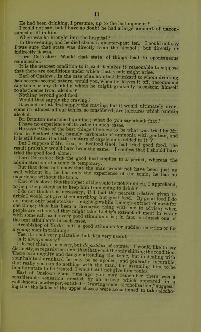 He had been drinking, I presume, up to the last moment ? I could not say, but I have no doubt he had a lar^ amount of umcon- sumed stuff in him. When was he brought into the hospital ? In the evening, and he died about a quarter-past ten. I could not say I was sure that state was directly from the alcohol ; but directly or indirectly it was. Lord Cottesloe: Would that state of things lead to spontaneous combustion. It is the nearest condition to it, and it makes it reasonable to suppose that there are conditions under which that result might arise. Earl of Onslow: In the case of an habitual drunkard to whom drinking has become second nature, would you, when he leaves it off, recommend any tonic or any drink by which he might gradually accustom himself to abstinence from alcohol ? Nothing beyond good food. Would that supply the craving ? It would not at first supply the craving, but it would ultimately over- come It; almost all our tonics, so considered, are tinctures which contain alcohol. Dr. Brunton mentioned quinine; what do you say about that ? I have no eiqierience of its value in such cases. He says “ One of the best things I believe to be what was tried by Mr. Fox ID Bedford Gaol, namely carbonate of ammonia with e^entian and it IS still better if a little tincture of capsicum is added to it”? * But I suppose if Mr. Fox, in Bedford Gaol, had tried good food, the r^idt probably would have been the same. I confess that I should have tried the good food alone. Lord Cottesloe: But the good food applies to a period, whereas the admmistration cf a tome is temporary. But that does not show that the man would not have been just as well without It; he has only the experience of the tonic; he has no expene.nce without the tonic. of the tonic is not so much, I apprehend, to help the patient as to keep him from going to drink? n**’'!* necessary; if I had the nearest relative given to dnnk I wo.ild not give them anything but good food. By good ^od I do one fhln^ ° ^ Liebig’s extract of meat for one thing; that has been a favourite thing with me to advise • when people are exhausted they might take Liebig’s extract of meat in’ water ^ -“o' Yes, It is not very palatable, but it is very useful Is it always nasty ? Si *'^’nk it is nasty, but der/ustibus, of course. I would like to rpv tinctly, as regards the tonic,that that would be only shifting the condition^ St£rheSro^f?h®“'^®‘^‘^ alcoholisatfonTsug^L- mg that the ladies of the upper classes were accustomed to take So.