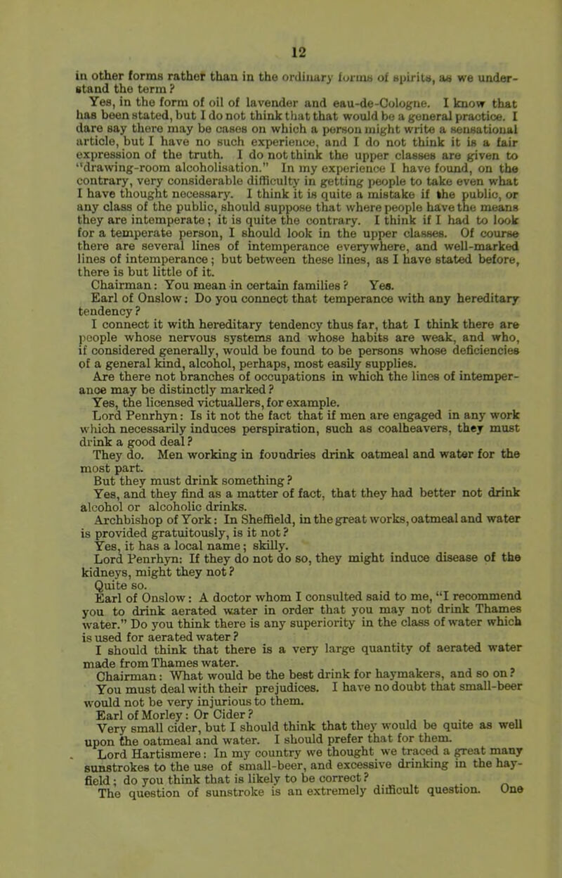 iu other lorniB rather than in the ordinary fonuu of upirita, ae we under- etand the term ? Yes, in the form of oil of lavender and eau-de-Cologne. I know that has been stated, but I do not think that that would be a general practice. I dare say there may be cases on which a person might write a sensational article, but I have no such experience, and I do not think it is a fair expression of the truth. 1 do not think the upper classes are given to ‘'drawing-room alcoholisation.” In my experience I have found, on the contrary, very considerable difficultj' in getting people to take even what I have thought necessary. I think it is quite a mistake if the public, or any class of the public, should suppose that where people have the means they are intemperate; it is quite the contrary. I think if I had to look for a temperate person, I should look in the upper classes. Of course there are several lines of intemperance everywhere, and well-marked lines of intemperance; but between these lines, as I have stated before, there is but little of it. Chairman; You mean in certain families ? Yea. Earl of Onslow: Do you connect that temperance with any hereditary tendency ? I connect it with hereditary tendency thus far, that I think there are people whose nervous systems and whose habits are weak, and who, if considered generally, would be found to be persons whose deficiencies of a general land, alcohol, perhaps, most easily supplies. Are there not branches of occupations in which the lines of intemper- ance may be distinctly marked ? Yes, the licensed victuallers, for example. Lord Penrhyn: Is it not the fact that if men are engaged in any work which necessarily induces perspiration, such as coalheavers, they must drink a good deal ? They do. Men working in foundries drink oatmeal and water for the most part. But they must drink something ? Yes, and they find as a matter of fact, that they had better not drink alcohol or alcoholic drinks. Archbishop of York: In Sheffield, in the great works, oatmeal and water is provided gratuitously, is it not ? Yes, it has a local name; skilly. Lord Penrhyn: If they do not do so, they might induce disease of the kidneys, might they not ? Quite so. Earl of Onslow: A doctor whom I consulted said to me, “I recommend you to drink aerated water in order that you may not drink Thames water.” Do you think there is any superiority in the class of water which is used for aerated water ? I should think that there is a very large quantity of aerated water made from Thames water. Chairman: What would be the best drink for haymakers, and so on ? You must deal with their prejudices. I have no doubt that small-beer would not be very injurious to them. Earl of Morley: Or Cider ? , . „ Very small cider, but I should think that they would be quite as well upon the oatmeal and water. I should prefer that for them Lord Hartismere: In my country we thought we traced a great many sunstrokes to the use of small-beer, and excessive drinking in the hay- field ; do you think that is likely to be correct ? • o The question of sunstroke is an extremely difficult question. One