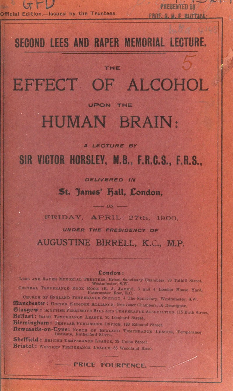 Official Edition—Issued by the Trustees. ?fiE8EMi£D BY PIW)F, fl. H. F ffliTTML;,— SECOND LEES AND RAPER MEMORIAL LECTURE. the; 5 EFFECT OF ALCOHOL UPON THE HUMAN BRAIN A LECTURE BY SIR VICTOR HORSLEY, M.B., F.R.G.S., F.R.S., DELIVERED IN St. James' Fjall, Condon, ON FRIDAY, APRIL 27th, 1900, UNDER THE. PRESIDENCY OF AUGUSTINE BIRRELL, K.C., M.P. Condon: Leks and Rapes Memorial Trustees, Broad Sanctuary Chambers, 20 Totbill Street Westminster, S.W. ’ Central I emperance Book Boom (R. J. James), 3 aud 4 London Rouse YnrtL Paternoster Row, E.C. Church of England Temperance Society, 4 The Sanotuary, Westminster, S.W. Manchester : United Kingdom Alliance, Grosvenor Chambers, 18 Deansgate. Glasgow : Scottish Permissive Bill and Temperance Association. 115 Bath Street. Belfast: Irish Temperance League, 20 Lombard street, Birmingham : Templar Puulibhinq office, 168 Edmund Street, n<WcastlC'On-Cym North^f England Tempkrancb League, Temperance Sheffield : British Temperance League, 29 Union Street. Bristol: Western Temperance League, 88 Woodland Road. ' PRICE FOURPENCE.