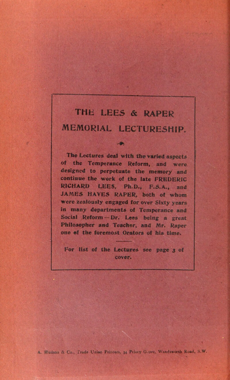 THE LEES & RAPER MEMORIAL LECTURESHIP. The Lectures deal with the varied aspects of the Temperance Reform, and were designed to perpetuate the memory and continue the work of the late FREDERIC RICHARD LEES, Ph.D., F.S.A., and JAMES HAYES RAPER, both of whom were zealously engaged for over Sixty years in many departments of Temperance and Social Reform — Dr. Lees being a great Philosopher and Teacher, and Mr. Raper one ef the foremost Orators of his time. For list of the Lectures see page 3 of cover. A. Hudson & Co., I'radr Union Primers, 34 Priory 0>&ve, Wandsworth Ku»d, S.W