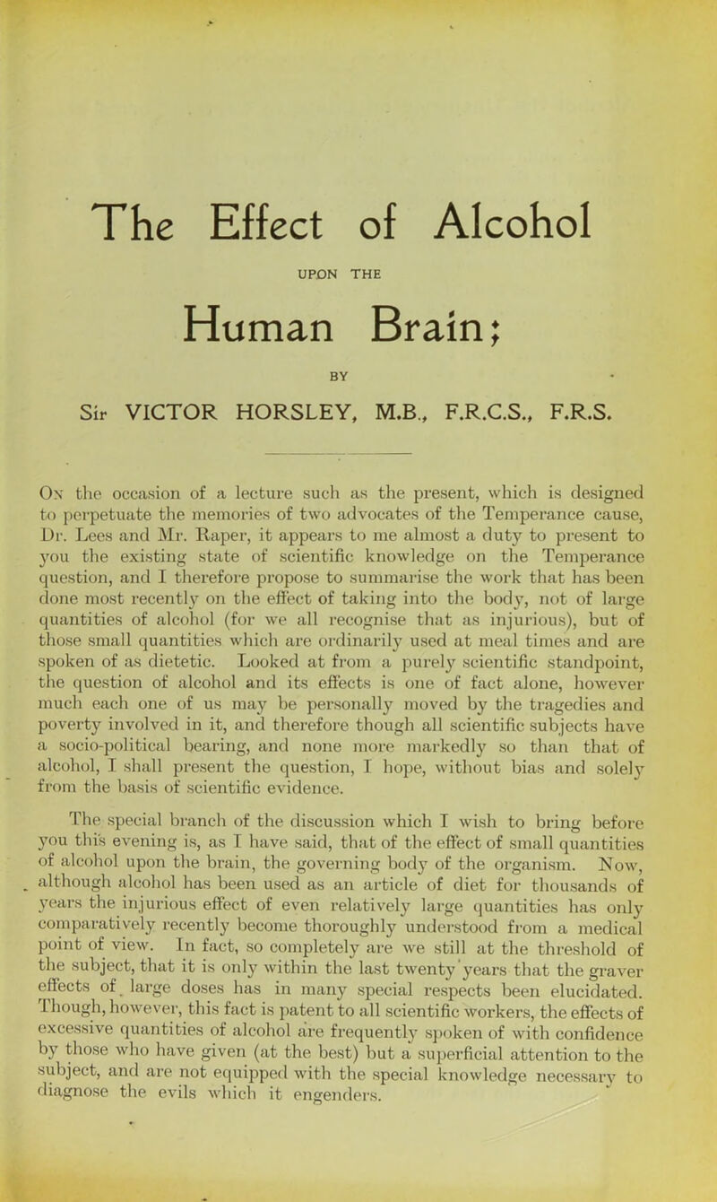 The Effect of Alcohol UPON THE Human Brain; BY Sir VICTOR HORSLEY, M.B., F.R.C.S., F.R.S. On the occasion of a lecture such as the present, which is designed to perpetuate the memories of two advocates of the Temperance cause, Dr. Lees and Mr. Raper, it appears to me almost a duty to present to you the existing state of scientific knowledge on the Temperance question, and I therefore propose to summarise the work that has been done most recently on the effect of taking into the body, not of large quantities of alcohol (for we all recognise that as injurious), but of those small quantities which are ordinarily used at meal times and are spoken of as dietetic. Looked at from a purely scientific standpoint, the question of alcohol and its effects is one of fact alone, however much each one of us may be personally moved by the tragedies and poverty involved in it, and therefore though all scientific subjects have a socio-political bearing, and none more markedly so than that of alcohol, I shall present the question, I hope, without bias and solely from the basis of scientific evidence. The special branch of the discussion which I wish to bring before you this evening is, as I have said, that of the effect of small quantities of alcohol upon the brain, the governing body of the organism. Now, . although alcohol has been used as an article of diet for thousands of years the injurious effect of even relatively large quantities has only comparatively recently become thoroughly understood from a medical point of view. In fact, so completely are we still at the threshold of the subject, that it is only within the last twenty years that the graver effects of large doses has in many special respects been elucidated. Though, however, this fact is patent to all scientific workers, the effects of excessive quantities of alcohol are frequently spoken of with confidence by those who have given (at the best) but a superficial attention to the subject, and are not equipped with the special knowledge necessary to diagnose the evils which it engenders.