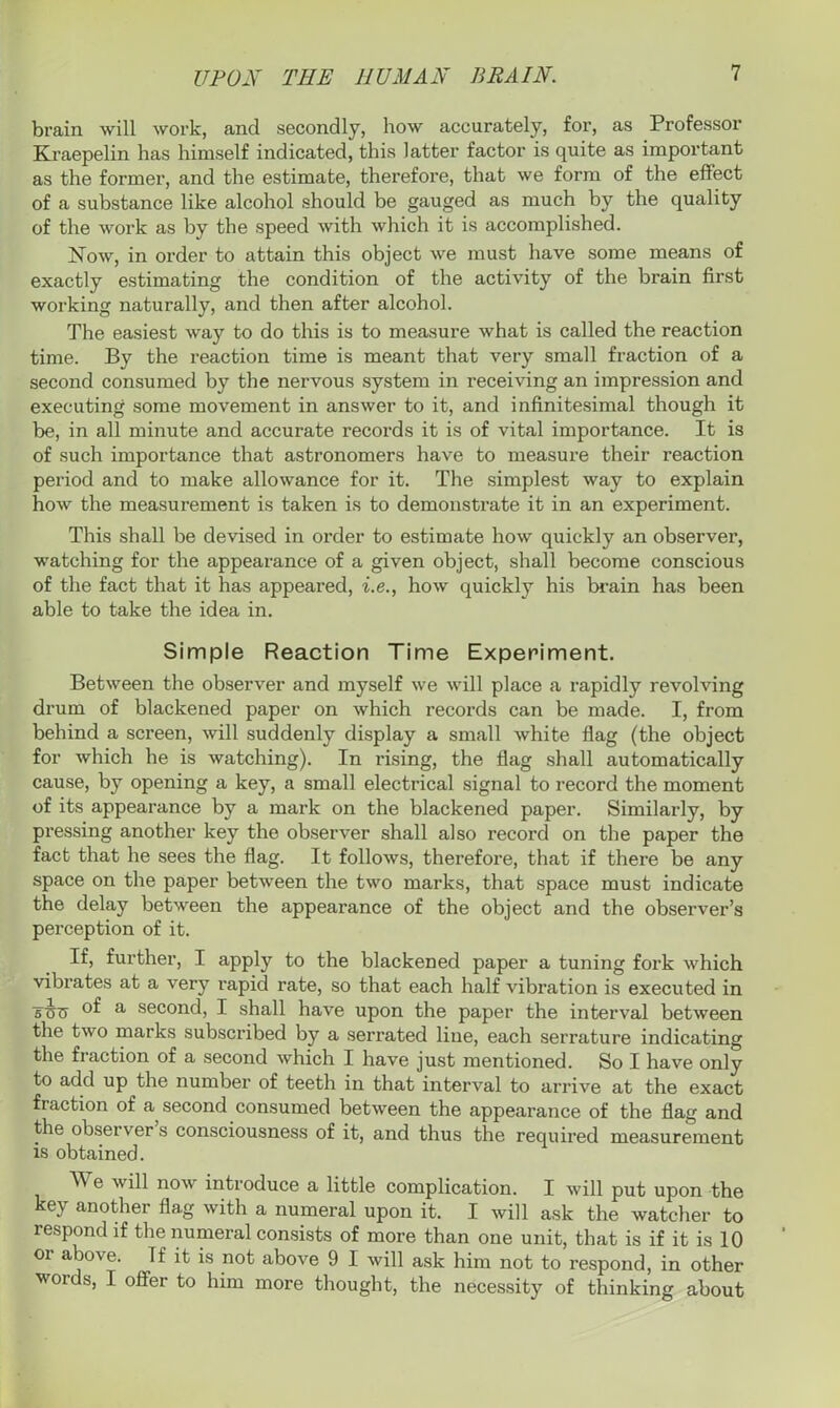 brain will work, and secondly, how accurately, for, as Professor Kraepelin has himself indicated, this latter factor is quite as important as the former, and the estimate, therefore, that we form of the effect of a substance like alcohol should be gauged as much by the quality of the work as by the speed with which it is accomplished. Now, in order to attain this object we must have some means of exactly estimating the condition of the activity of the brain first working naturally, and then after alcohol. The easiest way to do this is to measure what is called the reaction time. By the reaction time is meant that very small fraction of a second consumed by the nervous system in receiving an impression and executing some movement in answer to it, and infinitesimal though it be, in all minute and accurate records it is of vital importance. It is of such importance that astronomers have to measure their reaction period and to make allowance for it. The simplest way to explain how the measurement is taken is to demonstrate it in an experiment. This shall be devised in order to estimate how quickly an observer, watching for the appearance of a given object, shall become conscious of the fact that it has appeared, i.e., how quickly his brain has been able to take the idea in. Simple Reaction Time Experiment. Between the observer and myself we will place a rapidly revolving drum of blackened paper on which records can be made. I, from behind a screen, will suddenly display a small white flag (the object for which he is watching). In rising, the flag shall automatically cause, by opening a key, a small electrical signal to record the moment of its appearance by a mark on the blackened paper. Similarly, by pressing another key the observer shall also record on the paper the fact that he sees the flag. It follows, therefore, that if there be any space on the paper between the two marks, that space must indicate the delay between the appearance of the object and the observer’s perception of it. If, further, I apply to the blackened paper a tuning fork which vibrates at a very rapid rate, so that each half vibration is executed in Tcrc a second, I shall have upon the paper the interval between the two marks subscribed by a serrated line, each serrature indicating the fraction of a second which I have just mentioned. So I have only to add up the number of teeth in that interval to arrive at the exact fi action of a second consumed between the appearance of the flag and the observer s consciousness of it, and thus the required measurement is obtained. We will now introduce a little complication. I will put upon the key another fla.g with a numeral upon it. I will ask the watcher to respond if the numeral consists of more than one unit, that is if it is 10 01 above. If it is not above 9 I will ask him not to respond, in other words, I offer to him more thought, the necessity of thinking about