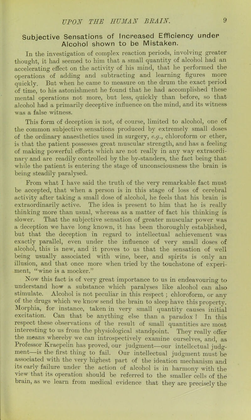 Subjective Sensations of Increased Efficiency under Alcohol shown to be Mistaken. In the investigation of complex reaction periods, involving greater thought, it had seemed to him that a small quantity of alcohol had an accelerating effect on the activity of his mind, that he performed the operations of adding and subtracting and learning figures more quickly. But when he came to measure on the drum the exact period of time, to his astonishment he found that he had accomplished these mental operations not more, but less, quickly than before, so that alcohol had a primarily deceptive influence on the mind, and its witness was a false witness. This form of deception is not, of course, limited to alcohol, one of the common subjective sensations produced by extremely small doses of the ordinary anaesthetics used in surgery, e.y., chloroform or ether, is that the patient possesses great muscular strength, and has a feeling of making powerful efforts which are not really in any way extraordi- nary and are readily controlled by the by-standers, the fact being that while the patient is entering the stage of unconsciousness the brain is being steadily paralysed. From what I have said the truth of the very remarkable fact must be accepted, that when a person is in this stage of loss of cerebral activity after taking a small dose of alcohol, he feels that his brain is extraordinarily active. The idea is present to him that he is really thinking more than usual, whereas as a matter of fact his thinking is slower. That the subjective sensation of greater muscular power was a deception we have long known, it has been thoroughly established, but that the deception in regard to intellectual achievement was exactly parallel, even under the influence of very small doses of alcohol, this is new, and it proves to us that the sensation of well being usually associated with wine, beer, and spirits is only an illusion, and that once more when tried by the touchstone of experi- ment, “wine is a mocker.” Now this fact is of very great importance to us in endeavouring to understand how a substance which paralyses like alcohol can also stimulate. Alcohol is not peculiar in this respect; chloroform, or any of the drugs which we know send the brain to sleep have this property. Morphia, for instance, taken in very small quantity causes initial excitation. Can that be anything else than a paradox 1 In this respect these observations of the result of small quantities are most interesting to us from the physiological standpoint. They really offer the means whereby we can introspectively examine ourselves, and, as Professor Kraepelin has proved, our judgment—our intellectual judg- ment—is the first thing to fail. Our intellectual judgment must be associated with the very highest part of the ideation mechanism and its early failure under the action of alcohol is in harmony with the view that its operation should be referred to the smaller cells of the brain, as we learn from medical evidence that they are precisely the