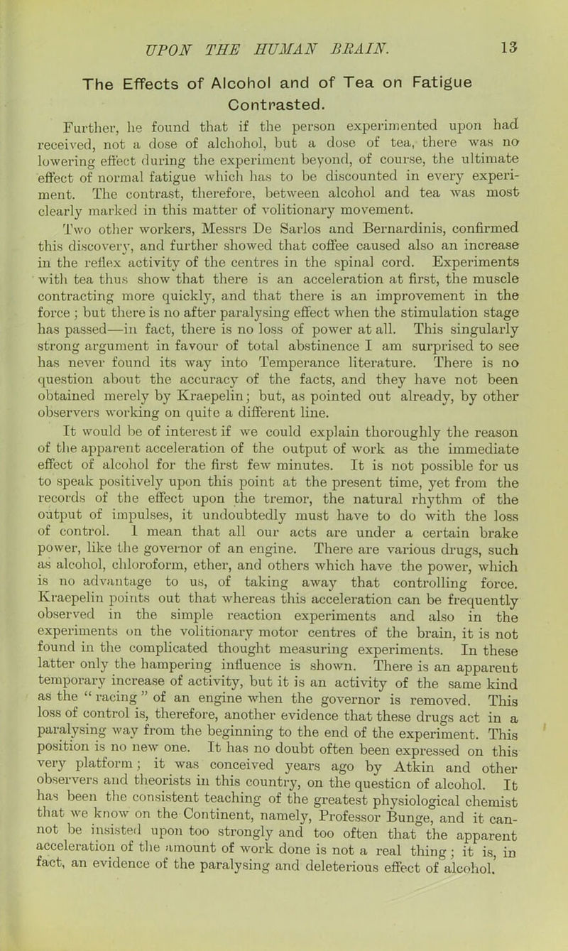 The Effects of Alcohol and of Tea on Fatigue Contrasted. Further, he found that if the person experimented upon had received, not a dose of alchohol, but a dose of tea, there was no lowering effect during the experiment beyond, of course, the ultimate effect of normal fatigue which has to be discounted in every experi- ment. The contrast, therefore, between alcohol and tea was most clearly marked in this matter of volitionary movement. Two other workers, Messrs De Sarlos and Bernardinis, confirmed this discovery, and further showed that coffee caused also an increase in the reflex activity of the centres in the spinal cord. Experiments with tea thus show that there is an acceleration at first, the muscle contracting more quickly, and that there is an improvement in the force ; but there is no after paralysing effect when the stimulation stage has passed—in fact, there is no loss of power at all. This singularly strong argument in favour of total abstinence I am surprised to see has never found its way into Temperance literature. There is no question about the accuracy of the facts, and they have not been obtained merely by Kraepelin; but, as pointed out already, by other observers working on quite a different line. It would be of interest if we could explain thoroughly the reason of the apparent acceleration of the output of work as the immediate effect of alcohol for the first few minutes. It is not possible for us to speak positively upon this point at the present time, yet from the records of the effect upon the tremor, the natural rhythm of the output of impulses, it undoubtedly must have to do with the loss of control. 1 mean that all our acts are under a certain brake power, like the governor of an engine. There are various drugs, such as alcohol, chloroform, ether, and others which have the power, which is no advantage to us, of taking away that controlling force. Kraepelin points out that whereas this acceleration can be frequently observed in the simple reaction experiments and also in the experiments on the volitionary motor centres of the brain, it is not found in the complicated thought measuring experiments. In these latter only the hampering influence is shown. There is an appareut temporary increase of activity, but it is an activity of the same kind as the “ racing ’ of an engine when the governor is removed. This loss of control is, therefore, another evidence that these drugs act in a paralysing way from the beginning to the end of the experiment. This position is no new one. It has no doubt often been expressed on this very platform; it was conceived years ago by Atkin and other observers and theorists in this country, on the question of alcohol. It has been the consistent teaching of the greatest physiological chemist that we know on the Continent, namely, Professor Bunge, and it can- not be insisted upon too strongly and too often that the apparent acceleration of the amount of work done is not a real thing; it is, in fact, an evidence of the paralysing and deleterious effect of alcohol.’