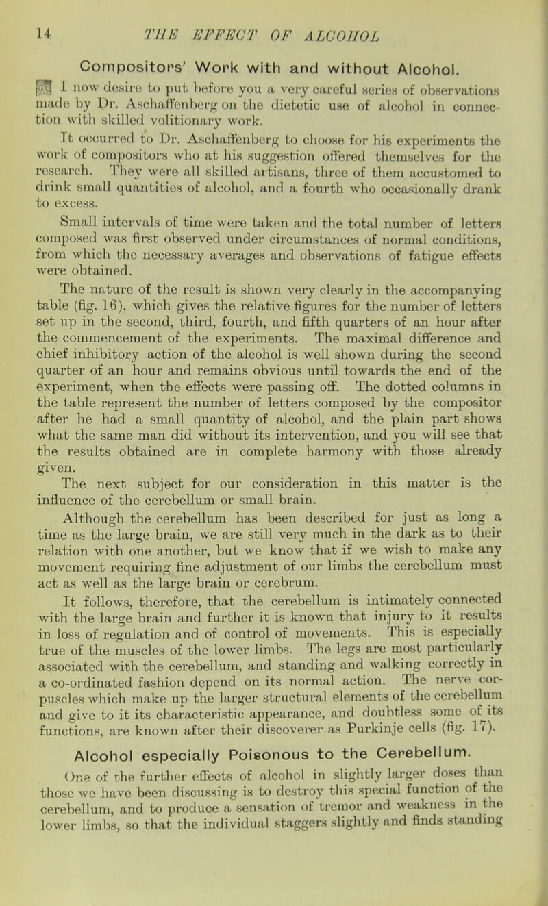 Compositors’ Work with and without Alcohol. L now desire to put before you a very careful series of observations made by Pr. Aschaffenberg on the dietetic use of alcohol in connec- tion with skilled volitionary work. Tt occurred to Dr. Aschaffenberg to choose for his experiments the work of compositors who at his suggestion offered themselves for the research. They were all skilled artisans, three of them accustomed to drink small quantities of alcohol, and a fourth who occasionally drank to excess. Small intervals of time were taken and the total number of letters composed was first observed under circumstances of normal conditions, from which the necessary averages and observations of fatigue effects were obtained. The nature of the result is shown very clearly in the accompanying table (fig. 16), which gives the relative figures for the number of letters set up in the second, third, fourth, and fifth quarters of an hour after the commencement of the experiments. The maximal difference and chief inhibitory action of the alcohol is well shown during the second quarter of an hour and remains obvious until towards the end of the experiment, when the effects were passing off. The dotted columns in the table represent the number of letters composed by the compositor after he had a small quantity of alcohol, and the plain part shows what the same man did without its intervention, and you will see that the results obtained are in complete harmony with those already given. The next subject for our consideration in this matter is the influence of the cei’ebellum or small brain. Although the cerebellum has been described for just as long a time as the large brain, we are still very much in the dark as to their relation with one another, but we know that if we wish to make any movement requiring fine adjustment of our limbs the cerebellum must act as well as the large brain or cerebrum. It follows, therefore, that the cerebellum is intimately connected with the large brain and further it is known that injury to it results in loss of regulation and of control of movements. This is especially true of the muscles of the lower limbs. The legs are most particularly associated with the cerebellum, and standing and walking correctly in a co-ordinated fashion depend on its normal action. The nerve cor- puscles which make up the larger structural elements of the cerebellum and give to it its characteristic appearance, and doubtless some of its functions, are known after their discoverer as Purkinje cells (fig. 1 (). Alcohol especially Poisonous to the Cerebellum. One of the further effects of alcohol in slightly larger doses than those we have been discussing is to destroy this special function of the cerebellum, and to produce a sensation of tremor and weakness in the lower limbs, so that the individual staggers slightly and finds standing