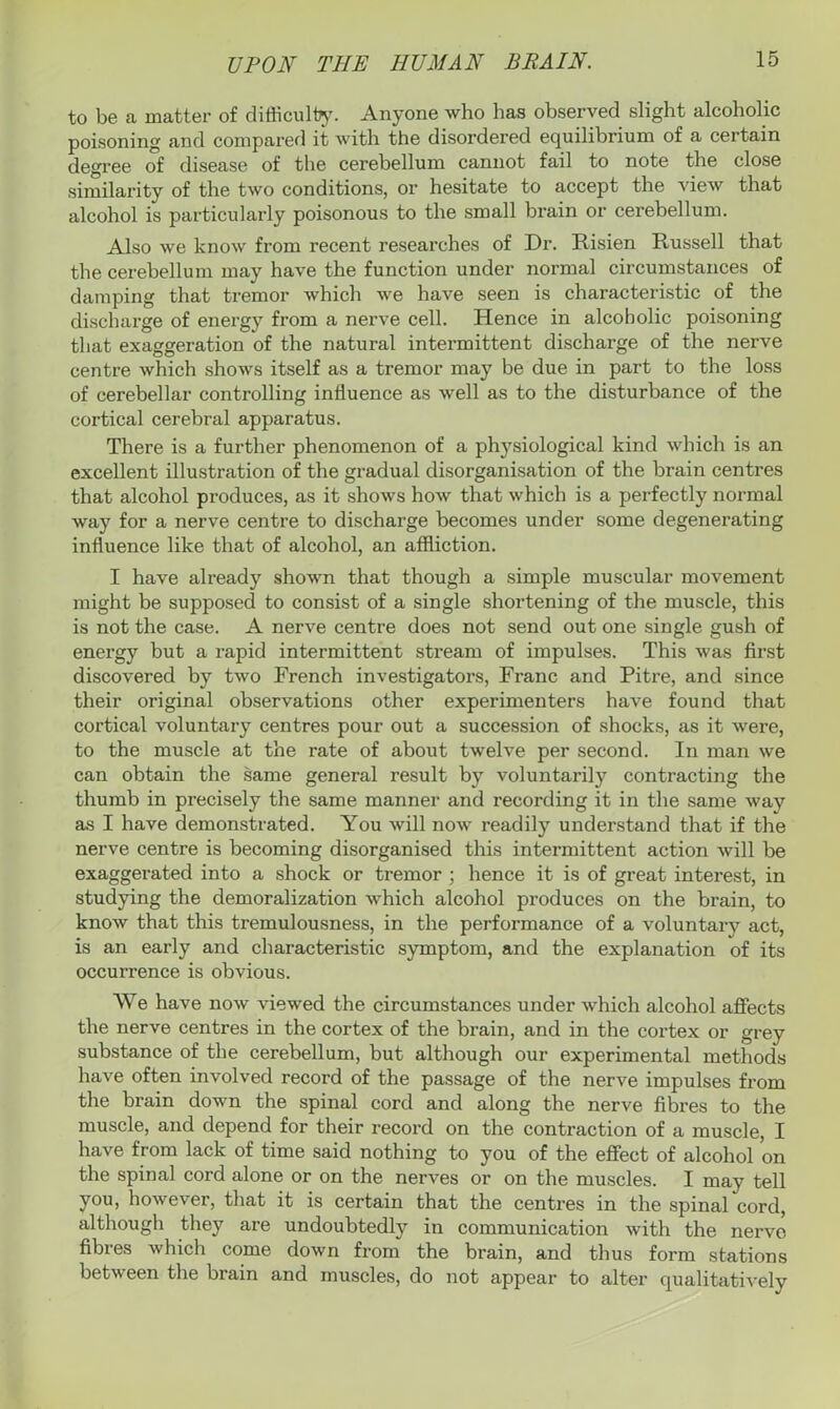 to be a matter of difficulty. Anyone who has observed slight alcoholic poisoning and compared it with the disordered equilibrium of a certain degree of disease of the cerebellum cannot fail to note the close similarity of the two conditions, or hesitate to accept the view that alcohol is particularly poisonous to the small brain or cerebellum. Also we know from recent researches of Dr. Risien Russell that the cerebellum may have the function under normal circumstances of damping that tremor which we have seen is characteristic of the discharge of energy from a nerve cell. Hence in alcoholic poisoning that exaggeration of the natural intermittent discharge of the nerve centre which shows itself as a tremor may be due in part to the loss of cerebellar controlling influence as well as to the disturbance of the cortical cerebral apparatus. There is a further phenomenon of a physiological kind which is an excellent illustration of the gradual disorganisation of the brain centres that alcohol produces, as it shows how that which is a perfectly normal way for a nerve centre to discharge becomes under some degenerating influence like that of alcohol, an affliction. I have already shown that though a simple muscular movement might be supposed to consist of a single shortening of the muscle, this is not the case. A nerve centre does not send out one single gush of energy but a rapid intermittent stream of impulses. This was first discovered by two French investigators, Franc and Pitre, and since their original observations other experimenters have found that cortical voluntary centres pour out a succession of shocks, as it were, to the muscle at the rate of about twelve per second. In man we can obtain the same general result by voluntarily contracting the thumb in precisely the same manner and recording it in the same way as I have demonstrated. You will now readily understand that if the nerve centre is becoming disorganised this intermittent action will be exaggerated into a shock or tremor ; hence it is of great interest, in studying the demoralization which alcohol produces on the brain, to know that this tremulousness, in the performance of a voluntary act, is an early and characteristic symptom, and the explanation of its occurrence is obvious. We have now viewed the circumstances under which alcohol affects the nerve centres in the cortex of the brain, and in the cortex or grey substance of the cerebellum, but although our experimental methods have often involved record of the passage of the nerve impulses from the brain down the spinal cord and along the nerve fibres to the muscle, and depend for their record on the contraction of a muscle, I have from lack of time said nothing to you of the effect of alcohol on the spinal cord alone or on the nerves or on the muscles. I may tell you, however, that it is certain that the centres in the spinal cord, although they are undoubtedly in communication with the nerve fibres which come down from the brain, and thus form stations between the brain and muscles, do not appear to alter qualitatively