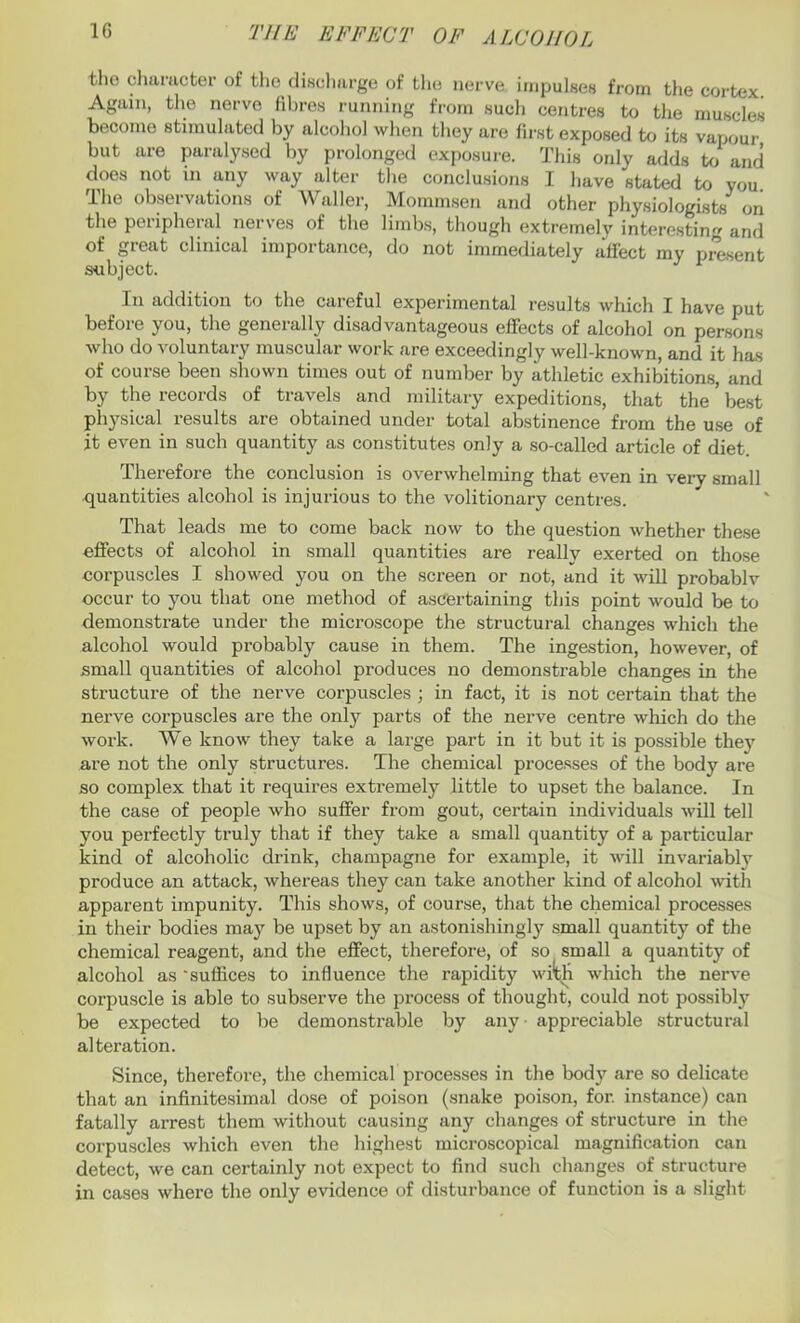 tho character of the discharge of the nerve impulses from the cortex Again, the nerve fibres running from such centres to the muscles become stimulated by alcohol when they are first exposed to its vapour but are paralysed by prolonged exposure. This only adds to and does not in any way alter the conclusions I have stated to you The observations of Waller, Mommsen and other physiologists on the peripheral nerves of the limbs, though extremely interesting and of great clinical importance, do not immediately jiffect my present subject. In addition to the careful experimental results which I have put before you, the generally disadvantageous effects of alcohol on persons who do voluntary muscular work are exceedingly well-known, and it has of course been shown times out of number by athletic exhibitions, and by the records of travels and military expeditions, that the ’ best physical results are obtained under total abstinence from the use of it even in such quantity as constitutes only a so-called article of diet. Therefore the conclusion is overwhelming that even in very small quantities alcohol is injurious to the volitionary centres. That leads me to come back now to the question whether these effects of alcohol in small quantities are really exerted on those corpuscles I showed you on the screen or not, and it will probablv occur to you that one method of ascertaining this point would be to demonstrate under the microscope the structural changes which the alcohol would probably cause in them. The ingestion, however, of small quantities of alcohol produces no demonstrable changes in the structure of the nerve corpuscles ; in fact, it is not certain that the nerve corpuscles are the only parts of the nerve centre which do the work. We know they take a large part in it but it is possible the)7 are not the only structures. The chemical processes of the body are so complex that it requires extremely little to upset the balance. In the case of people who suffer from gout, certain individuals will tell you perfectly truly that if they take a small quantity of a particular kind of alcoholic drink, champagne for example, it will invariably produce an attack, whereas they can take another kind of alcohol with apparent impunity. This shows, of course, that the chemical processes in their bodies may be upset by an astonishingly small quantity of the chemical reagent, and the effect, therefore, of so small a quantity of alcohol as ‘suffices to influence the rapidity with which the nerve corpuscle is able to subserve the process of thought, could not possibly be expected to be demonstrable by any appreciable structural alteration. Since, therefore, the chemical processes in the body are so delicate that an infinitesimal dose of poison (snake poison, for. instance) can fatally arrest them without causing any changes of structure in the corpuscles which even the highest microscopical magnification can detect, we can certainly not expect to find such changes of structure in cases where the only evidence of disturbance of function is a slight