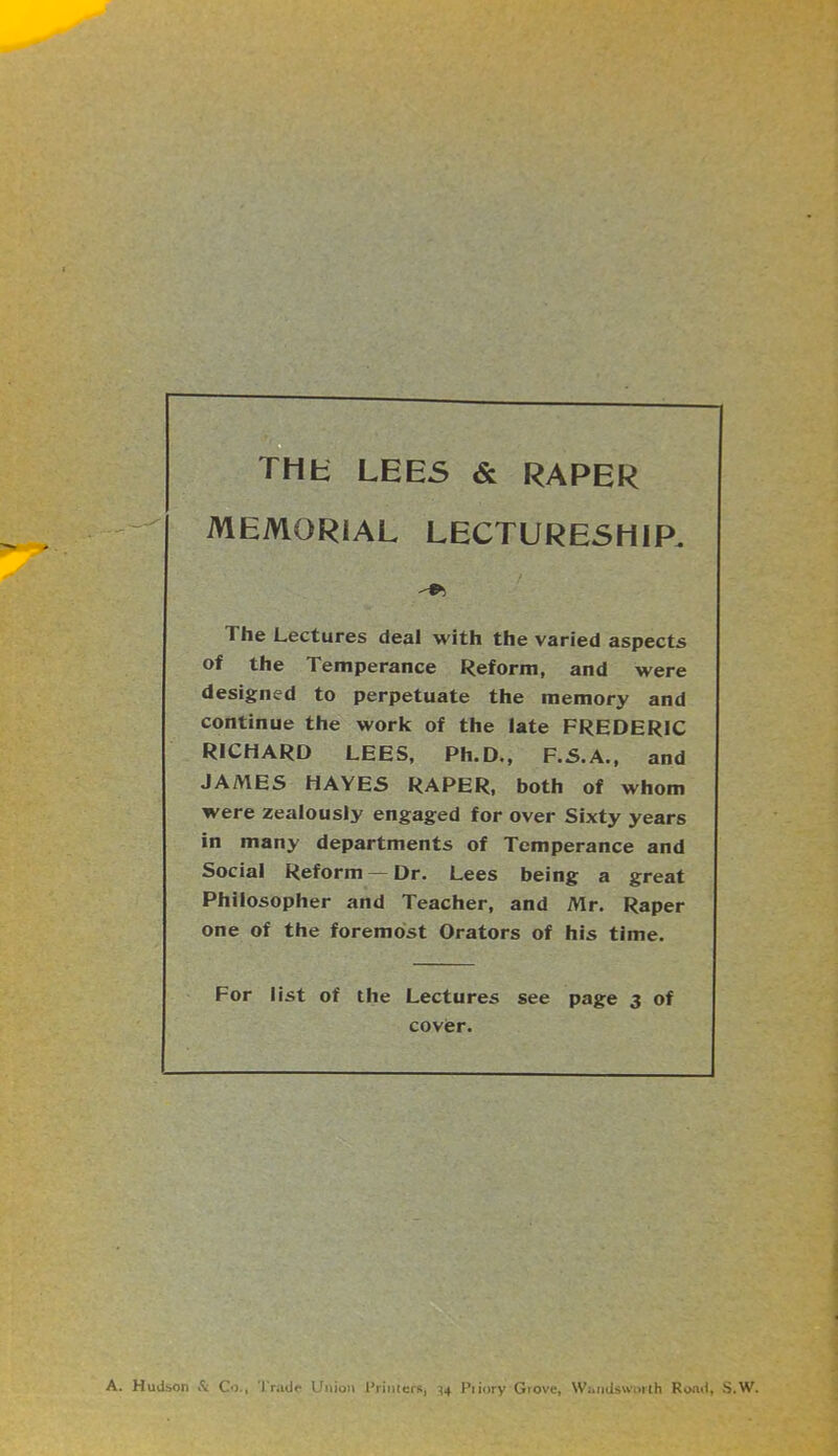 THK lees & RARER MEMORIAL LECTURESHIP. The Lectures deal with the varied aspects of the Temperance Reform, and were designed to perpetuate the memory and continue the work of the late FREDERIC RICHARD LEES, Ph.D., F.S.A., and JAMES HAYES RARER, both of whom were zealously engaged for over Sixty years in many departments of Temperance and Social Reform —Dr. Lees being a great Philosopher and Teacher, and Mr. Raper one of the foremost Orators of his time. For list of the Lectures see page 3 of cover. A. Hudson tSc Co., 'rrade Union Rriiuers, ^4 Piiory Grove, Wandsworth Rond, S.W.