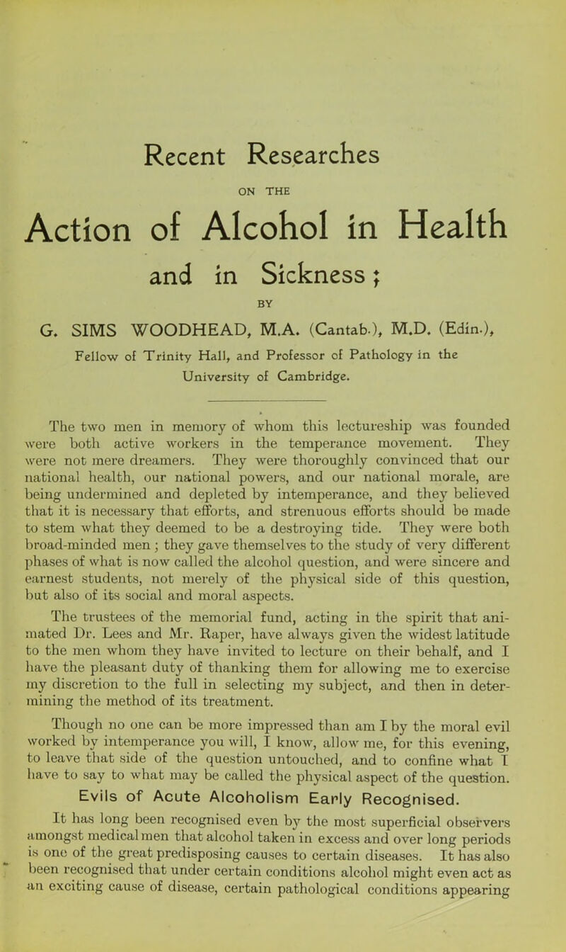 Recent Researches ON THE Action of Alcohol in Health and in Sickness; BY G. SIMS WOODHEAD, M.A. (Cantab.), M.D. (Edin.), Fellow of Trinity Hall, and Professor of Pathology in the University of Cambridge. The two men in memory of whom this lectureship was founded were both active workers in the temperance movement. They were not mere dreamers. They were thoroughly convinced that our national health, our national powers, and our national morale, are being undermined and depleted by intemperance, and they believed that it is necessary that efforts, and strenuous efforts should be made to stem what they deemed to be a destroying tide. They were both broad-minded men ; they gave themselves to the study of very different phases of what is now called the alcohol question, and were sincere and earnest students, not merely of the physical side of this question, but also of its social and moral aspects. The trustees of the memorial fund, acting in the spirit that ani- mated Dr. Lees and Mr. Raper, have always given the widest latitude to the men whom they have invited to lecture on their behalf, and I have the pleasant duty of thanking them for allowing me to exercise my discretion to the full in selecting my subject, and then in deter- mining the method of its treatment. Though no one can be more impressed than am I by the moral evil worked by intemperance you will, I know, allow me, for this evening, to leave that side of the question untouched, and to confine what I have to say to what may be called the physical aspect of the question. Evils of Acute Alcoholism Early Recognised. It has long been recognised even by the most superficial observers amongst medical men that alcohol taken in excess and over long periods is one of the great predisposing causes to certain diseases. It has also been recognised that under certain conditions alcohol might even act as an exciting cause of disease, certain pathological conditions appearing