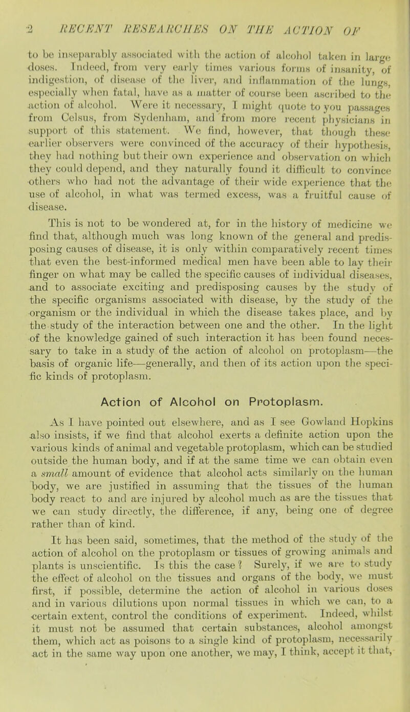 to bo insoi)iiral)ly UHsociatod witli tlie action of alcoliol taken in large (loses. IikIochI, from very early times various forms of insanity, of indigestion, of di.sea.s(^ of tlie liver, and iidlammation of tlie lungs, es))ecially when fatal, have as a matter of course been ascribed to the action of alcohol. AVere it necessary, T might (luote to you passages from Celsius, fmm Sydeidiain, and from more recent physicians in support of this .statement. We find, however, that though these earlier observers were convinced of the accuracy of their hypothesis, they had nothing but their own experience and ob.sei-vation on which they could depend, and they naturally found it difficult to convince others who had not the advantage of their wide experience that the use of alcohol, in what was tei-med excess, was a fi-uitful cau.se of disease. This is not to be wondered at, for in the history of medicine we find that, although much was long known of the general and predis- posing cau.ses of di.sease, it is only within comparatively recent times that even the best-informed medical men have been able to lav their finger on what may be called the specific causes of individual di.seases, and to associate exciting and predi-sposing causes by the studv of the specific organisms associated with disease, by the study of the organism or the individual in which the disease takes place, and by the study of the interaction between one and the other. In the light of the knowledge gained of such interaction it has been found neces- sary to take in a study of the action of alcohol on protoplasm—the ba.sis of organic life—generally, and then of its action upon the .speci- fic kinds of protopla.sm. Action of Alcohol on Protoplasm. As I have pointed out elsewhere, and as I see Gowland Hopkins also insists, if we find that alcohol exerts a definite action upon the various kinds of animal and vegetable protoplasm, which can be studied outside the human body, and if at the .same time we can obtain even a amall amount of evidence that alcohol acts similarly on the human body, we are justified in as,sinning that the tissues of the human body react to and are injured by alcohol much as are the tissues that we can study directly, the difference, if any, being one of degree rather than of kind. It has been said, sometimes, that the method of the study of the action of alcohol on the protoplasm or tissues of growing animals and plants is unscientific. Is this the case ? Surely, if we are to study the effect of alcohol on the tissues and organs of the body, we must first, if possible, determine the action of alcohol in various doses and in various dilutions upon normal tissues in which we can, t(i a certain extent, control the conditions of experiment. Indeed, whilst it must not be assumed that certain substances, alcohol amongst them, which act as poi.sons to a single kind of protoplasm, neces.sarily act in the same way upon one anothei’, we may, I think, accept it that.