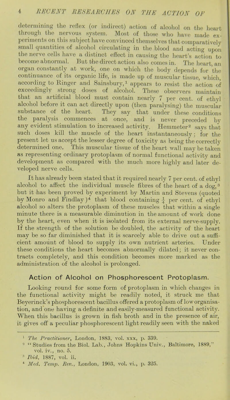 tho rellox (or iiidiroct) action of alcohol on the heart through the nervouH system. Most of those who have made ex- periments on this .subject have convinced themselves that compaiatively small cjuantitie.s ot alcohol cii'cidating in the blood and acting upon the nerve cells have a di.stinct effect in causing the heart’s action to become abnormal. ]fut the direct action also comes in. The heart, an organ constantly at woi'k, one on which the l)ody depends bn- tlie continuance of its organic life, is made up of rnu.scular tissue, whicli, according to Ringer and Sain.sbury,i appears to resist the action of exceedingly strong do.ses of alcohol. The.se observers maintain that an artificial blood must contain nearly 7 per cent, (jf ethyl alcohol before it can act directly upon (then pai'aly.sing) the muscular substance of the heart. They say that under these conditions the paralysis commences at once, and is never preceded by any evident stimulation to increased activity. Herameter^ says that .such doses kill the muscle of the heart instantaneously; for the present let us accept the lesser degree of toxicity as being the correctly determined one. This muscular tissue of the heart wall may be taken as representing ordinary protoplasm of normal functional activity and development as compared with the much more highly and later de- veloped nerve cells. It has already been stated that it required nearly 7 per cent, of ethyl alcohol to affect the individual muscle fibres of the heart of a dog, •'* * but it has been proved by experiment by Martin and Stevens (quoted by Monro and Findlay)^ that blood containing^ percent, of ethyl alcohol so alters the protoplasm of these muscles that within a single minute there is a measurable diminution in the amount of work done by the heart, even when it is isolated from its external ner^'e-supply. If the strength of the solution be doubled, the activity of the heart may be so far diminished that it is scarcely able to drive out a suffi- cient amount of blood to supply its own nutrient arteries. Under these conditions the heart becomes abnormally dilated; it never con- tracts completely, and this condition becomes more marked as the administration of the alcohol is prolonged. Action of Alcohol on Phosphorescent Protoplasm. Looking round for some form of protoplasm in which changes in the functional activity might be readily noted, it struck me that Beyerinck’s phosphorescent bacillus offered a protoplasm of low organisa- tion, and one having a definite and easily-measured functional activity. When this bacillus is grown in fish broth and in the presence of air, it gives off a peculiar phosphorescent light readily seen with the naked * The Practitioner, London, 1883, vol. xxx, p. 339. - “ Studies from the Biol. Lab., John.s Hopkins Univ., Baltimore, 1889,’ vol. iv., no. 5. ■’* Ibid, 1887, vol. ii.