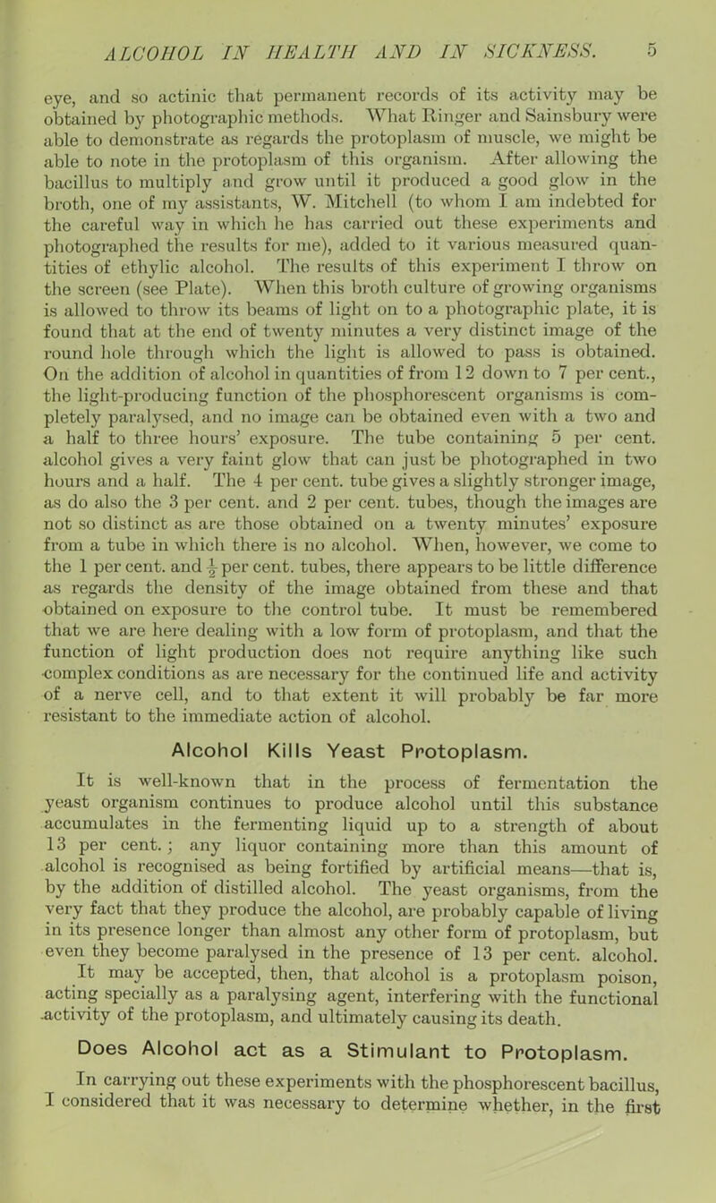 eye, and so actinic that permanent records of its activity may be obtained by photograpliic methods. What IliTiger and Sainsbury were able to demonstrate as regards the protoplasm of muscle, we might be able to note in the protoplasm of this organism. After allowing the bacillus to multiply and grow until it produced a good glow in the broth, one of my assistants, W. Mitcliell (to whom I am indebted for the careful way in which he has carried out these experiments and photographed the results for me), added to it various measured quan- tities of ethylic alcohol. The results of this experiment I throw on the screen (see Plate). When this brotli culture of growing organisms is allowed to throw its beams of light on to a photographic plate, it is found that at the end of twenty minutes a very distinct image of the round hole through which the light is allowed to pass is obtained. On the addition of alcohol in quantities of from 12 down to 7 per cent., the light-producing function of the phosphorescent organisms is com- pletely paralysed, and no image can be obtained even with a two and a half to three hours’ exposure. The tube containing 5 per cent, alcohol gives a very faint glow that can just be photographed in two hours and a half. The 4 per cent, tube gives a slightly stronger image, as do also the 3 per cent, and 2 per cent, tubes, though the images are not so distinct as are those obtained on a twenty minutes’ exposure from a tube in which there is no alcohol. When, however, we come to the 1 per cent, and ^ per cent, tubes, there appears to be little dilference as regards the density of the image obtained from these and that obtained on exposure to the control tube. It must be remembered that we are here dealing with a low form of protoplasm, and that the function of light production does not require anything like such complex conditions as are necessary for the continued life and activity of a nerve cell, and to that extent it will probably be far more resistant to the immediate action of alcohol. Alcohol Kills Yeast Protoplasm. It is well-known that in the process of fermentation the yeast organism continues to produce alcohol until this substance accumulates in the fermenting liquid up to a strength of about 13 per cent. ; any liquor containing more than this amount of alcohol is recognised as being fortified by artificial means—that is, by the addition of distilled alcohol. The yeast organisms, from the very fact that they produce the alcohol, are probably capable of living in its presence longer than almost any other form of protoplasm, but even they become paralysed in the presence of 13 per cent, alcohol. It may be accepted, then, that alcohol is a protoplasm poison, acting specially as a paralysing agent, interfering with the functional activity of the protoplasm, and ultimately causing its death. Does Alcohol act as a Stimulant to Protoplasm. In carrying out these experiments with the phosphorescent bacillus, I considered that it was necessary to determine whether, in the first