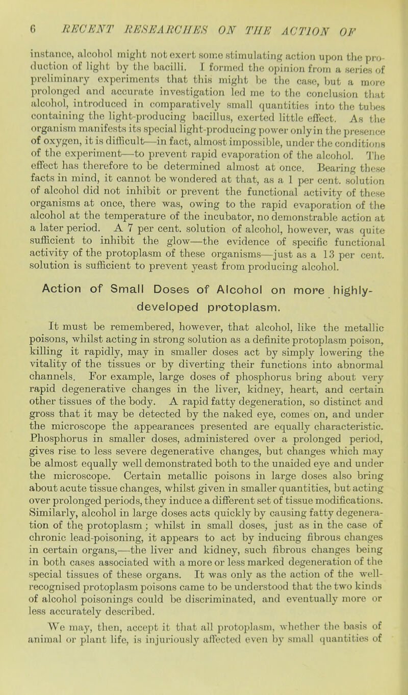 instance, alcoliol iniglit not exert some stimulating action upon the pro- duction of liglit by tlie bacilli. I formed the opinion from a series of preliminary experiments that this might be the case, but a more prolonged and accurate investigation led me to the conclusion that alcohol, introduced in comparatively small quantities into the tubes containing the light-producing bacillus, exerted little eliect. As the organism manifests its special light-producing power onlyin the presence of oxygen, it is difficult—in fact, almost impossible, under the conditions of the experiment—to prevent rapid evaporation of the alcohol. 1’lie effect has therefore to be determined almost at once. Bearing these facts in mind, it cannot be wondered at that, as a 1 per cent, solution of alcohol did not inhibit or prevent the functional activity of these organisms at once, there was, owing to the rapid evaporation of the alcohol at the temperature of the incubator, no demonstrable action at a later period. A 7 per cent, solution of alcohol, however, was quite sufficient to inhibit the glow—the evidence of specific functional activity of the protoplasm of these organisms—just as a 13 per cent, solution is sufficient to prevent yeast from producing alcohol. Action of Small Doses of Alcohol on more highly- developed protoplasm. It must be remembered, however, that alcohol, like the metallic poisons, whilst acting in strong solution as a definite protoplasm poison, killing it rapidly, may in smaller doses act by simply lowering the vitality of the tissues or by diverting their functions into abnormal channels. For example, large doses of phosphorus bring about very rapid degenerative changes in the liver, kidney, heart, and certain other tissues of the body. A rapid fatty degeneration, so distinct and gross that it may be detected by the naked eye, comes on, and under the microscope the appearances presented are equally characteristic. Phosphorus in smaller doses, administered over a prolonged period, gives rise to less severe degenerative changes, but changes which may be almost equally well demonstrated both to the unaided eye and under the microscope. Certain metallic poisons in large doses also bring about acute tissue changes, whilst given in smaller quantities, but acting over prolonged periods, they induce a different set of tissue modifications. Similarly, alcohol in large doses acts quickly by causing fatty degenera- tion of the protoplasm; whilst in small doses, just as in the case of chronic lead-poisoning, it appears to act by inducing fibrous changes in certain organs,—the liver and kidney, such fibrous changes being in both cases associated with a more or less marked degeneration of the special tissues of these organs. It was only as the action of the well- recognised protoplasm poisons came to be understood that the two kinds of alcohol poisonings could be discrimiuated, and eventually more or less accurately described. We may, then, accept it that all protoplasm, whether the basis of animal or plant life, is injuriously affected even by small (piantities of