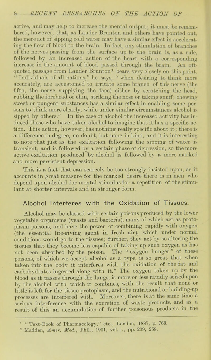 active, and may lielj) to increase the mental output; it must be remem- b(U’ed, liowever, tliat, as Lau(l(>r Bi-unton ami others have j)oint(^d out, the more act of sii)pin;' cold water may have a similar elFect in accelerat- ing the How of blood to the brain. Tn fact, any stimulation of branches of the nerves passing from the surface uj) to the la-ain is, as a i-ule, followed by an increased action of the heart with a corresi)onding increase in the amount of blood passed through the braim An oft- (juoted passage from Lauder Brunton^ bears very closely on this pcjint. “ Individuals of all nations,” he says, “ when desiring to think more accuratel}’^, are accustomed to irritate some branch of this nerve (the fifth, the nerve supplying the face) either by scratching the head, rubbing the forehead or chin, striking the nose or taking snufl; chewing sweet or pungent substances has a similar effect in enabling .some per- sons to think more clearly, while under similar circumstances alcohol is sipped by others.” Tn the case of alcohol the increased activity has in- duced those who have taken alcohol to imagine that it has a specific ac- tion. This action, however, has nothing really specific about it; there is a difference in degree, no doubt, but none in kind, and it is interesting to note that just as the exaltation following the sipping of water is transient, and is followed by a certain phase of depression, so the more active exaltation produced by alcohol is followed by a more marked and more persistent depression. This is a fact that can scarcely be too strongly insisted upon, as it accounts in great measure for the marked desire there is in men who depend upon alcohol for mental stimulus for a repetition of the stimu- lant at shorter intervals and in stronger form. Alcohol Interferes with the Oxidation of Tissues. Alcohol may be classed with certain poisons produced by the lower vegetable organisms (yeasts and bacteria), many of which act as proto- plasm poisons, and have the power of combining rapidly with oxygen (the essential life-giving agent in fresh air), which under normal conditions would go to the tissues; further, they act by so altering the tissues that they become less capable of taking up such oxygen as has not been absorbed by the poison. The “ oxygen hunger ” of these poisons, of which we accept alcohol as a type, is so great that when taken into the body it interferes with the oxidation of the fat and carbohydrates ingested along ■with it. ^ The oxygen taken up by the blood as it passes through the lungs, is more or less rapidly seized upon by the alcohol with which it combines, with the result that none or little is left for the tissue protoplasm, and the nutritional or building-up processes are interfered with. Moreover, there is at the same time a serious interference with the excretion of waste products, and as a result of this an accumulation of fui'ther poisonous products in the ’ “ Text-Book of Pharmacology,” etc., London, 1887, p. 769. * Madden, Amer. Med., Phil., 1901, vol. i., pp. 209, 258.