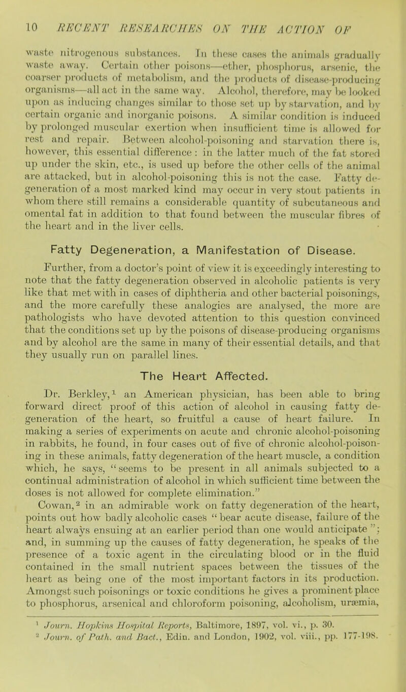 \vast(' nitmgerioiis Ki]l)stancoK. In tliOHC wises tli(> aiiiinals ffi'fujuallv waste away. Certain otliei' poisons—ether, j)liosplioi'us, arsenic, tlie coarser ja-oducts of metabolism, and the ])roducts of disease-producinfjf organisms—all act in the same way. Alcohol, theivfore, may he look<‘d upon as inducing changes similar to tho.se .set up by starvation, and by certain organic and inorganic poi.sons. A similar condition is induced by prolonged muscular exertion when insuilicient time is allowed for rest and repair. Jietw'oen alcohol-poisoning and starvation there is, however, this essential difference : in the latter much of the fat storerl up under the skin, etc., is u.sed up before the other cells of the animal are attacked, but in alcohol-poisoning this is not the case. Fatty de- generation of a most marked kind may occur in very stout patients in whom there still remains a considerable quantity of subcutaneous and omental fat in addition to that found between the muscular fibres of the heart and in the liver cells. Fatty Degeneration, a Manifestation of Disease. Further, from a doctor’s point of view it is exceedingly interesting to note that the fatty degeneration observed in alcoholic patients is veiy like that met with in cases of diphtheria and other bacterial poi.sonings, and the more carefully these analogies are analysed, the more are pathologists who have devoted attention to this question convinced that the conditions set up by the poisons of disease-producing organisms and by alcohol are the same in many of their essential details, and that they usually run on parallel lines. The Heart Affected. Dr. Berkley,^ an American physician, has been able to bring forward direct proof of this action of alcohol in causing fatty de- generation of the heart, so fruitful a cause of heart failure. In making a series of experiments on acute and chronic alcohol-poisoning in rabbits, he found, in four cases out of five of chronic alcohol-poison- ing in these animals, fatty degeneration of the heart muscle, a condition which, he says, “ seems to be present in all animals subjected to a continual administration of alcohol in which sufficient time between the doses is not allowed for complete elimination.” Cowan, 2 in an admirable work on fatty degeneration of the heart, points out how badly alcoholic cases “ bear acute disease, failure of the heart always ensuing at an earlier period than one would anticipate and, in summing up the causes of fatty degeneration, he speaks of the presence of a toxic agent in the circulating blood or in the fluid contained in the small nutrient spaces between the tissues of the heart as being one of the most important factors in its production. Amongst such poisonings or toxic conditions he gives a prominent place to phosphorus, arsenical and chloroform poi.soning, iUcoholism, urajmia, ' Journ. Hopkiw Hoxpital Reports, Baltimore, 1807, vol. vi., ji. .SO. “ Journ. of Path, and Had., Edin. and London, 1002, vol. viii., pp. 177-108.