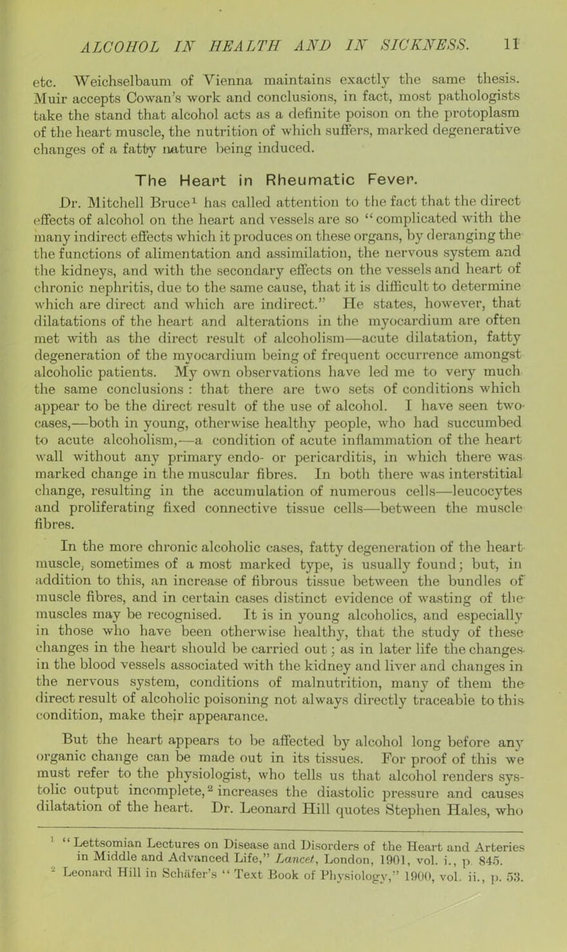 etc. Weichselbaum of Vienna maintains exactly the same thesis. iNIuir accepts Cowan’s work and conclusions, in fact, most pathologists take the stand that alcohol acts as a definite poison on the protoplasm of the heart muscle, the nutrition of which suffers, marked degenerative changes of a fatty iwiture being induced. The Heart in Rheumatic Fever. Dr. INlitchell Bruce^ has called attention to the fact that the direct effects of alcohol on the heart and vessels are so “ comjalicated with the many indirect effects which it produces on these organs, by deranging the the functions of alimentation and assimilation, the nervous system and the kidneys, and with the secondary effects on the vessels and heart of chronic nephritis, due to the same cause, that it is difficult to determine wliich are direct and which are indirect.” He states, however, that dilatations of the heart and alterations in the myocardium are often met with as the direct result of alcoholism—acute dilatation, fatty degeneration of the myocardium being of frequent occurrence amongst alcoholic patients. My own observations have led me to very much the same conclusions ; that there are two sets of conditions which appear to be the direct re.sult of the use of alcohol. I have seen twO' cases,—both in young, otherwise healthy people, who had succumbed to acute alcoholism,—a condition of acute inflammation of the heart wall without any primary endo- or pericarditis, in which there was marked change in the muscular fibres. In both there was intei’.stitial change, resulting in the accumulation of numerous cells—leucocytes and proliferating fixed connective tissue cells—between the muscle fibres. In the more chronic alcoholic cases, fatty degeneration of the heart muscle, sometimes of a most marked type, is usually found; but, in addition to this, an increase of fibrous tissue between the bundles of muscle fibres, and in certain cases distinct evidence of wasting of the- muscles may be recognised. It is in young alcoholics, and especially in those who have been otherwise healthy, that the study of these changes in the heart should be carried out; as in later life the change.s- in the blood vessels associated with the kidney and liver and changes in the nervous system, conditions of malnutrition, many of them the direct result of alcoholic poisoning not always directly traceable to thi.s condition, make thejr appearance. But the heart appears to be affected by alcohol long before any organic change can be made out in its tissues. For proof of this we must refer to the physiologist, who tells us that alcohol renders sys- tolic output incomplete, ^ increases the diastolic pressure and causes dilatation of the heart. Dr. Leonard Hill quotes Stephen Hales, who Lettsomian Lectures on Disease and Disorders of the Heart and Arteries in Middle and Advanced Life,” Lancet, London, 1901, vol. i., p. 84.5. - Leonard Hill in Schafer’s “ Text Book of Physiology,” 1900, vol. ii., i>. 53.