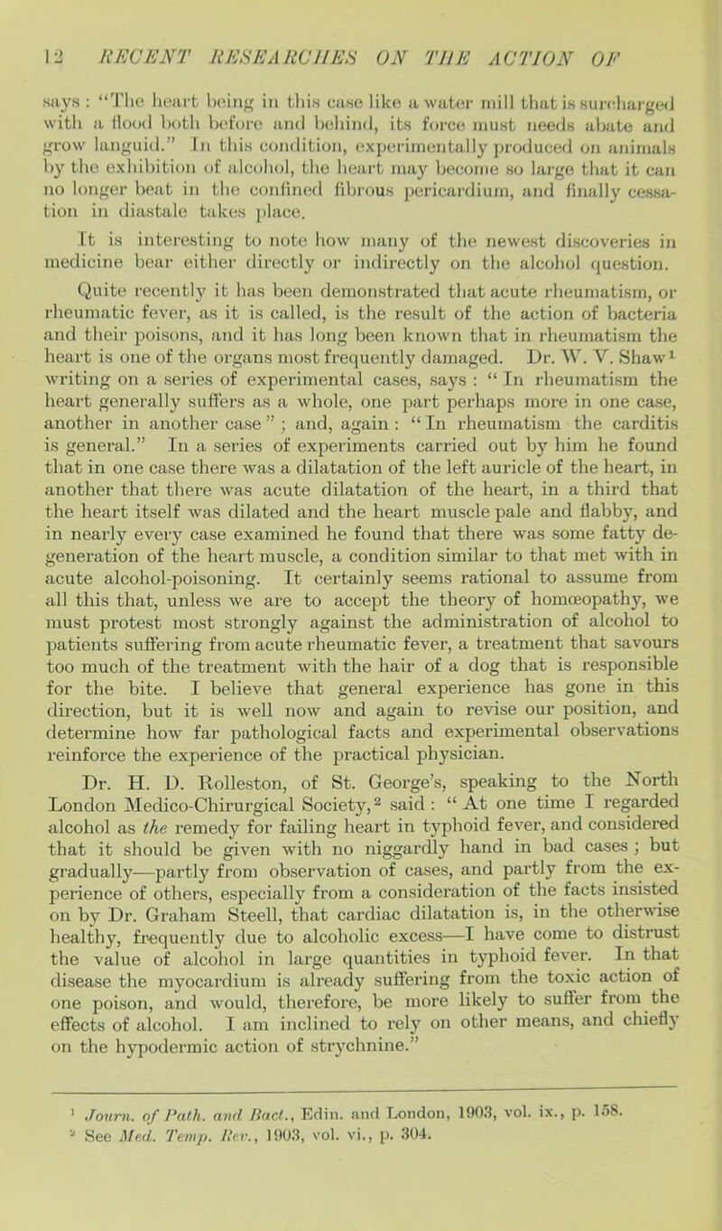 says : “'I'lic lu;art boiiif' in tliis case like a water mill that is suirliarged with a Hood both before and behind, its force must needs abate and grow languid.” In this condition, experimentally produced on animals by the exhibition of alcohol, the heart may become so large that it can no longer beat in tbe conlined fibrous pericardium, and finally cessa- tion in diastale takes place. Tt is interesting to note how many of the newest di.scoveries in medicine beai- either directly or indirectly on the alcohol question. Quite recently it 1ms been demonstrated that acute rheumatism, or rheumatic fever, as it is called, is the result of the action of bacteria and their poisons, ajid it has long been known that in rheumatism the heart is one of the organs most frequently damaged. Dr. W. V. Shaw^- writing on a series of experimental cases, says : “In rheumatism the heart generally suffers as a whole, one part perhaps more in one case, another in another case ” ; and, again : “ In rheumatism the carditis is general.” In a .series of experiments carried out by him he found that in one case there was a dilatation of the left auricle of the heart, in another that there was acute dilatation of the heart, in a third that the heart itself was dilated and the heart muscle pale and flabby, and in nearly every case examined he found that there was some fatty de- generation of the heart muscle, a condition similar to that met with in acute alcohol-poisoning. It certainly seems rational to assume from all this that, unless we are to accept the theory of homoeopathy, we must protest most strongly against the administration of alcohol to patients suffering from acute rheumatic fever, a treatment that savours too much of the treatment with the hair of a dog that is responsible for the bite. I believe that general experience has gone in this direction, but it is well now and again to revise our position, and determine how far pathological facts and experimental observations reinforce the experience of the practical physician. Dr. H. D. Rolleston, of St. George’s, speaking to the North London Medico-Chirurgical Society,^ said: “At one time I regarded alcohol as the remedy for failing heart in typhoid fever, and considered that it should be given with no niggardly hand in bad cases ; but gradually—partly from observation of cases, and partly from the ex- perience of others, especially from a consideration of the facts insisted on by Dr. Graham Steell, that cardiac dilatation is, in the otherwise healthy, frequently due to alcoholic exce.ss—I have come to distrust the value of alcohol in large quantities in typhoid fever. In that disease the myocaixlium is already suffering from the toxic action of one poison, and would, therefore, be more likely to suffer from the effects of alcohol. I am inclined to rely on other means, and chiefly on the hypodermic action of strychnine.” ’ Joum. of Path, avd Pact., Edin. and London, 190.S, vol. ix., p. 158.